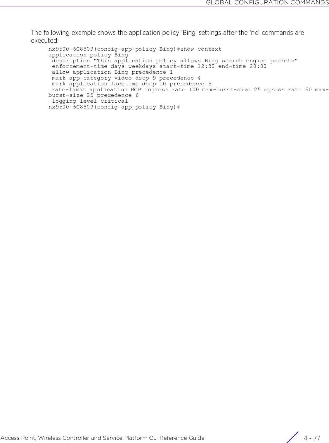 GLOBAL CONFIGURATION COMMANDSAccess Point, Wireless Controller and Service Platform CLI Reference Guide 4 - 77The following example shows the application policy ‘Bing’ settings after the ‘no’ commands are executed:nx9500-6C8809(config-app-policy-Bing)#show contextapplication-policy Bing description &quot;This application policy allows Bing search engine packets&quot; enforcement-time days weekdays start-time 12:30 end-time 20:00 allow application Bing precedence 1 mark app-category video dscp 9 precedence 4 mark application facetime dscp 10 precedence 5 rate-limit application BGP ingress rate 100 max-burst-size 25 egress rate 50 max-burst-size 25 precedence 6 logging level criticalnx9500-6C8809(config-app-policy-Bing)#