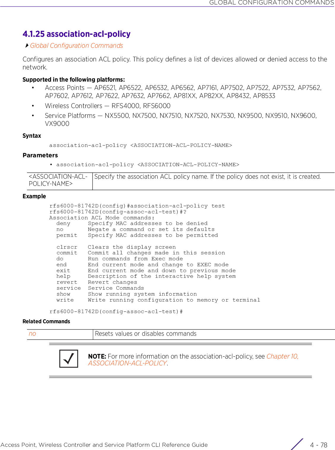 GLOBAL CONFIGURATION COMMANDSAccess Point, Wireless Controller and Service Platform CLI Reference Guide  4 - 784.1.25 association-acl-policyGlobal Configuration CommandsConfigures an association ACL policy. This policy defines a list of devices allowed or denied access to the network.Supported in the following platforms:• Access Points — AP6521, AP6522, AP6532, AP6562, AP7161, AP7502, AP7522, AP7532, AP7562, AP7602, AP7612, AP7622, AP7632, AP7662, AP81XX, AP82XX, AP8432, AP8533• Wireless Controllers — RFS4000, RFS6000• Service Platforms — NX5500, NX7500, NX7510, NX7520, NX7530, NX9500, NX9510, NX9600, VX9000Syntaxassociation-acl-policy &lt;ASSOCIATION-ACL-POLICY-NAME&gt;Parameters• association-acl-policy &lt;ASSOCIATION-ACL-POLICY-NAME&gt;Examplerfs6000-81742D(config)#association-acl-policy testrfs6000-81742D(config-assoc-acl-test)#?Association ACL Mode commands:  deny     Specify MAC addresses to be denied  no       Negate a command or set its defaults  permit   Specify MAC addresses to be permitted  clrscr   Clears the display screen  commit   Commit all changes made in this session  do       Run commands from Exec mode  end      End current mode and change to EXEC mode  exit     End current mode and down to previous mode  help     Description of the interactive help system  revert   Revert changes  service  Service Commands  show     Show running system information  write    Write running configuration to memory or terminalrfs6000-81742D(config-assoc-acl-test)#Related Commands&lt;ASSOCIATION-ACL-POLICY-NAME&gt;Specify the association ACL policy name. If the policy does not exist, it is created.no Resets values or disables commandsNOTE: For more information on the association-acl-policy, see Chapter 10, ASSOCIATION-ACL-POLICY.