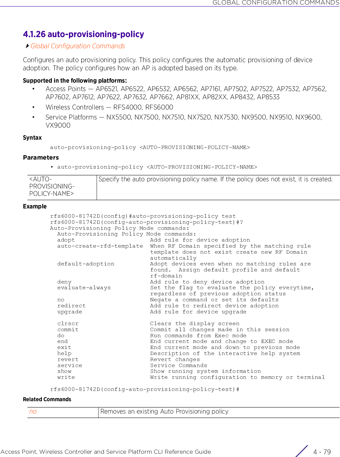 GLOBAL CONFIGURATION COMMANDSAccess Point, Wireless Controller and Service Platform CLI Reference Guide 4 - 794.1.26 auto-provisioning-policyGlobal Configuration CommandsConfigures an auto provisioning policy. This policy configures the automatic provisioning of device adoption. The policy configures how an AP is adopted based on its type.Supported in the following platforms:• Access Points — AP6521, AP6522, AP6532, AP6562, AP7161, AP7502, AP7522, AP7532, AP7562, AP7602, AP7612, AP7622, AP7632, AP7662, AP81XX, AP82XX, AP8432, AP8533• Wireless Controllers — RFS4000, RFS6000• Service Platforms — NX5500, NX7500, NX7510, NX7520, NX7530, NX9500, NX9510, NX9600, VX9000Syntaxauto-provisioning-policy &lt;AUTO-PROVISIONING-POLICY-NAME&gt;Parameters• auto-provisioning-policy &lt;AUTO-PROVISIONING-POLICY-NAME&gt;Examplerfs6000-81742D(config)#auto-provisioning-policy testrfs6000-81742D(config-auto-provisioning-policy-test)#?Auto-Provisioning Policy Mode commands:  Auto-Provisioning Policy Mode commands:  adopt                     Add rule for device adoption  auto-create-rfd-template  When RF Domain specified by the matching rule                            template does not exist create new RF Domain                            automatically  default-adoption          Adopt devices even when no matching rules are                            found.  Assign default profile and default                            rf-domain  deny                      Add rule to deny device adoption  evaluate-always           Set the flag to evaluate the policy everytime,                            regardless of previous adoption status  no                        Negate a command or set its defaults  redirect                  Add rule to redirect device adoption  upgrade                   Add rule for device upgrade  clrscr                    Clears the display screen  commit                    Commit all changes made in this session  do                        Run commands from Exec mode  end                       End current mode and change to EXEC mode  exit                      End current mode and down to previous mode  help                      Description of the interactive help system  revert                    Revert changes  service                   Service Commands  show                      Show running system information  write                     Write running configuration to memory or terminalrfs6000-81742D(config-auto-provisioning-policy-test)#Related Commands&lt;AUTO-PROVISIONING-POLICY-NAME&gt;Specify the auto provisioning policy name. If the policy does not exist, it is created.no Removes an existing Auto Provisioning policy
