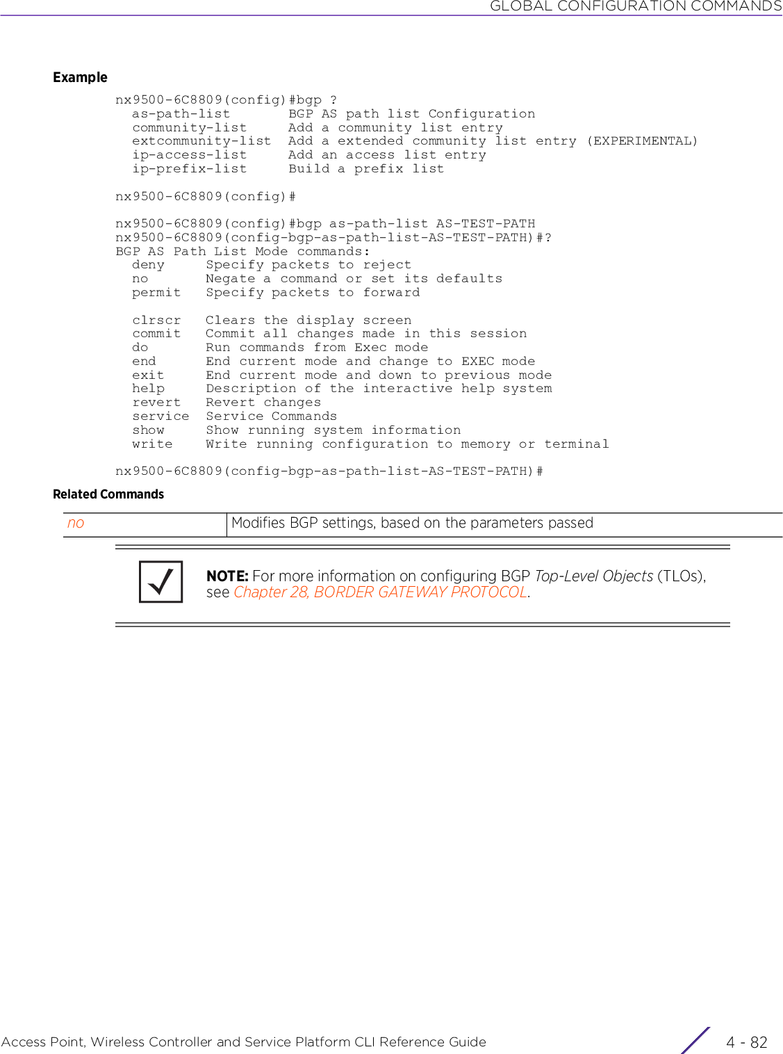 GLOBAL CONFIGURATION COMMANDSAccess Point, Wireless Controller and Service Platform CLI Reference Guide  4 - 82Examplenx9500-6C8809(config)#bgp ?  as-path-list       BGP AS path list Configuration  community-list     Add a community list entry  extcommunity-list  Add a extended community list entry (EXPERIMENTAL)  ip-access-list     Add an access list entry  ip-prefix-list     Build a prefix listnx9500-6C8809(config)#nx9500-6C8809(config)#bgp as-path-list AS-TEST-PATHnx9500-6C8809(config-bgp-as-path-list-AS-TEST-PATH)#?BGP AS Path List Mode commands:  deny     Specify packets to reject  no       Negate a command or set its defaults  permit   Specify packets to forward  clrscr   Clears the display screen  commit   Commit all changes made in this session  do       Run commands from Exec mode  end      End current mode and change to EXEC mode  exit     End current mode and down to previous mode  help     Description of the interactive help system  revert   Revert changes  service  Service Commands  show     Show running system information  write    Write running configuration to memory or terminalnx9500-6C8809(config-bgp-as-path-list-AS-TEST-PATH)#Related Commandsno Modifies BGP settings, based on the parameters passedNOTE: For more information on configuring BGP Top-Level Objects (TLOs), see Chapter 28, BORDER GATEWAY PROTOCOL.