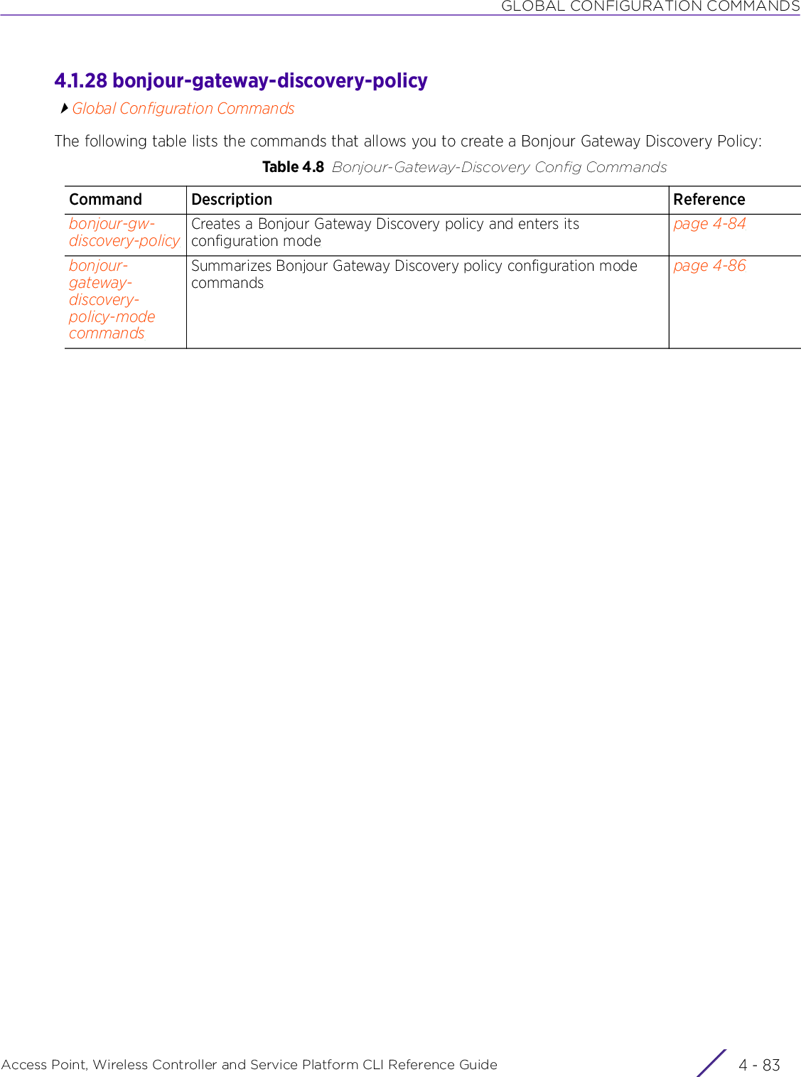 GLOBAL CONFIGURATION COMMANDSAccess Point, Wireless Controller and Service Platform CLI Reference Guide 4 - 834.1.28 bonjour-gateway-discovery-policyGlobal Configuration CommandsThe following table lists the commands that allows you to create a Bonjour Gateway Discovery Policy:Table 4.8 Bonjour-Gateway-Discovery Config CommandsCommand Description Referencebonjour-gw-discovery-policyCreates a Bonjour Gateway Discovery policy and enters its configuration modepage 4-84bonjour-gateway-discovery-policy-mode commandsSummarizes Bonjour Gateway Discovery policy configuration mode commandspage 4-86