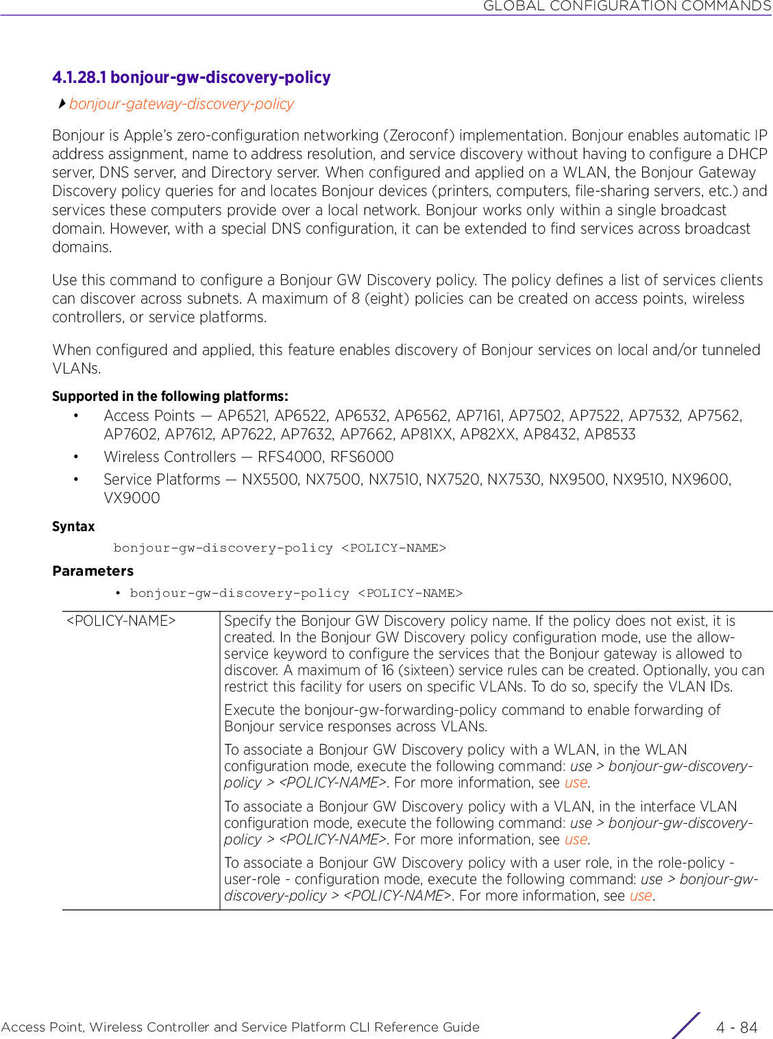 GLOBAL CONFIGURATION COMMANDSAccess Point, Wireless Controller and Service Platform CLI Reference Guide  4 - 844.1.28.1 bonjour-gw-discovery-policybonjour-gateway-discovery-policyBonjour is Apple’s zero-configuration networking (Zeroconf) implementation. Bonjour enables automatic IP address assignment, name to address resolution, and service discovery without having to configure a DHCP server, DNS server, and Directory server. When configured and applied on a WLAN, the Bonjour Gateway Discovery policy queries for and locates Bonjour devices (printers, computers, file-sharing servers, etc.) and services these computers provide over a local network. Bonjour works only within a single broadcast domain. However, with a special DNS configuration, it can be extended to find services across broadcast domains.Use this command to configure a Bonjour GW Discovery policy. The policy defines a list of services clients can discover across subnets. A maximum of 8 (eight) policies can be created on access points, wireless controllers, or service platforms.When configured and applied, this feature enables discovery of Bonjour services on local and/or tunneled VLANs.Supported in the following platforms:• Access Points — AP6521, AP6522, AP6532, AP6562, AP7161, AP7502, AP7522, AP7532, AP7562, AP7602, AP7612, AP7622, AP7632, AP7662, AP81XX, AP82XX, AP8432, AP8533• Wireless Controllers — RFS4000, RFS6000• Service Platforms — NX5500, NX7500, NX7510, NX7520, NX7530, NX9500, NX9510, NX9600, VX9000Syntaxbonjour-gw-discovery-policy &lt;POLICY-NAME&gt;Parameters• bonjour-gw-discovery-policy &lt;POLICY-NAME&gt;&lt;POLICY-NAME&gt; Specify the Bonjour GW Discovery policy name. If the policy does not exist, it is created. In the Bonjour GW Discovery policy configuration mode, use the allow-service keyword to configure the services that the Bonjour gateway is allowed to discover. A maximum of 16 (sixteen) service rules can be created. Optionally, you can restrict this facility for users on specific VLANs. To do so, specify the VLAN IDs.Execute the bonjour-gw-forwarding-policy command to enable forwarding of Bonjour service responses across VLANs.To associate a Bonjour GW Discovery policy with a WLAN, in the WLAN configuration mode, execute the following command: use &gt; bonjour-gw-discovery-policy &gt; &lt;POLICY-NAME&gt;. For more information, see use.To associate a Bonjour GW Discovery policy with a VLAN, in the interface VLAN configuration mode, execute the following command: use &gt; bonjour-gw-discovery-policy &gt; &lt;POLICY-NAME&gt;. For more information, see use.To associate a Bonjour GW Discovery policy with a user role, in the role-policy - user-role - configuration mode, execute the following command: use &gt; bonjour-gw-discovery-policy &gt; &lt;POLICY-NAME&gt;. For more information, see use.
