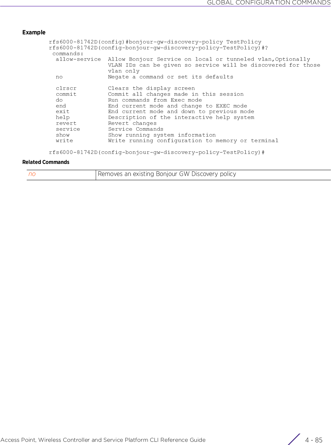 GLOBAL CONFIGURATION COMMANDSAccess Point, Wireless Controller and Service Platform CLI Reference Guide 4 - 85Examplerfs6000-81742D(config)#bonjour-gw-discovery-policy TestPolicyrfs6000-81742D(config-bonjour-gw-discovery-policy-TestPolicy)#? commands:  allow-service  Allow Bonjour Service on local or tunneled vlan,Optionally                 VLAN IDs can be given so service will be discovered for those                 vlan only  no             Negate a command or set its defaults  clrscr         Clears the display screen  commit         Commit all changes made in this session  do             Run commands from Exec mode  end            End current mode and change to EXEC mode  exit           End current mode and down to previous mode  help           Description of the interactive help system  revert         Revert changes  service        Service Commands  show           Show running system information  write          Write running configuration to memory or terminalrfs6000-81742D(config-bonjour-gw-discovery-policy-TestPolicy)#Related Commandsno Removes an existing Bonjour GW Discovery policy