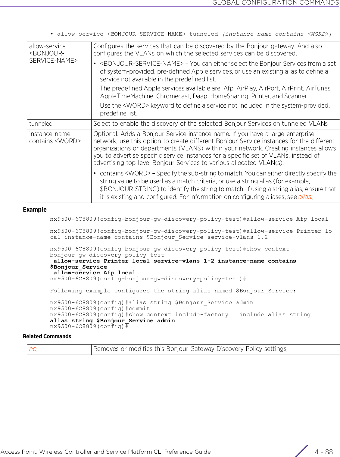 GLOBAL CONFIGURATION COMMANDSAccess Point, Wireless Controller and Service Platform CLI Reference Guide  4 - 88• allow-service &lt;BONJOUR-SERVICE-NAME&gt; tunneled {instance-name contains &lt;WORD&gt;}Examplenx9500-6C8809(config-bonjour-gw-discovery-policy-test)#allow-service Afp localnx9500-6C8809(config-bonjour-gw-discovery-policy-test)#allow-service Printer local instance-name contains $Bonjour_Service service-vlans 1,2nx9500-6C8809(config-bonjour-gw-discovery-policy-test)#show contextbonjour-gw-discovery-policy test allow-service Printer local service-vlans 1-2 instance-name contains $Bonjour_Service allow-service Afp localnx9500-6C8809(config-bonjour-gw-discovery-policy-test)#Following example configures the string alias named $Bonjour_Service:nx9500-6C8809(config)#alias string $Bonjour_Service adminnx9500-6C8809(config)#commitnx9500-6C8809(config)#show context include-factory | include alias stringalias string $Bonjour_Service adminnx9500-6C8809(config)#Related Commandsallow-service &lt;BONJOUR-SERVICE-NAME&gt;Configures the services that can be discovered by the Bonjour gateway. And also configures the VLANs on which the selected services can be discovered.• &lt;BONJOUR-SERVICE-NAME&gt; – You can either select the Bonjour Services from a set of system-provided, pre-defined Apple services, or use an existing alias to define a service not available in the predefined list.The predefined Apple services available are: Afp, AirPlay, AirPort, AirPrint, AirTunes, AppleTimeMachine, Chromecast, Daap, HomeSharing, Printer, and Scanner.Use the &lt;WORD&gt; keyword to define a service not included in the system-provided, predefine list.tunneled Select to enable the discovery of the selected Bonjour Services on tunneled VLANsinstance-name contains &lt;WORD&gt;Optional. Adds a Bonjour Service instance name. If you have a large enterprise network, use this option to create different Bonjour Service instances for the different organizations or departments (VLANS) within your network. Creating instances allows you to advertise specific service instances for a specific set of VLANs, instead of advertising top-level Bonjour Services to various allocated VLAN(s).• contains &lt;WORD&gt; – Specify the sub-string to match. You can either directly specify the string value to be used as a match criteria, or use a string alias (for example, $BONJOUR-STRING) to identify the string to match. If using a string alias, ensure that it is existing and configured. For information on configuring aliases, see alias.no Removes or modifies this Bonjour Gateway Discovery Policy settings