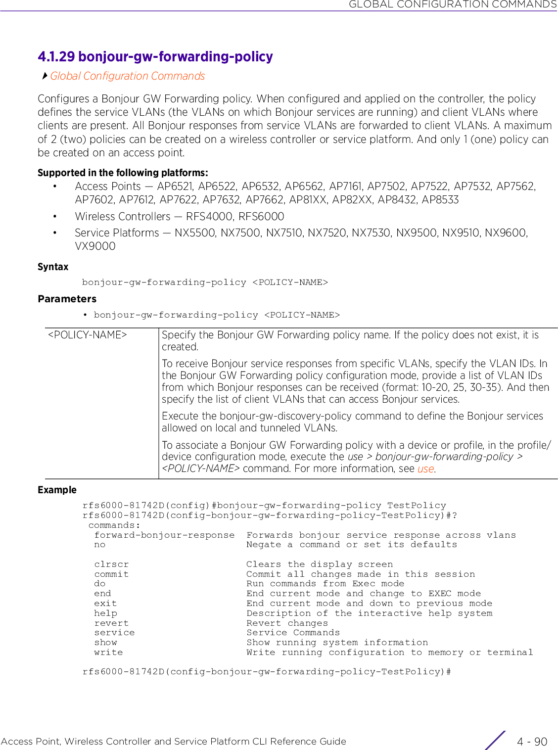 GLOBAL CONFIGURATION COMMANDSAccess Point, Wireless Controller and Service Platform CLI Reference Guide  4 - 904.1.29 bonjour-gw-forwarding-policyGlobal Configuration CommandsConfigures a Bonjour GW Forwarding policy. When configured and applied on the controller, the policy defines the service VLANs (the VLANs on which Bonjour services are running) and client VLANs where clients are present. All Bonjour responses from service VLANs are forwarded to client VLANs. A maximum of 2 (two) policies can be created on a wireless controller or service platform. And only 1 (one) policy can be created on an access point.Supported in the following platforms:• Access Points — AP6521, AP6522, AP6532, AP6562, AP7161, AP7502, AP7522, AP7532, AP7562, AP7602, AP7612, AP7622, AP7632, AP7662, AP81XX, AP82XX, AP8432, AP8533• Wireless Controllers — RFS4000, RFS6000• Service Platforms — NX5500, NX7500, NX7510, NX7520, NX7530, NX9500, NX9510, NX9600, VX9000Syntaxbonjour-gw-forwarding-policy &lt;POLICY-NAME&gt;Parameters• bonjour-gw-forwarding-policy &lt;POLICY-NAME&gt;Examplerfs6000-81742D(config)#bonjour-gw-forwarding-policy TestPolicyrfs6000-81742D(config-bonjour-gw-forwarding-policy-TestPolicy)#? commands:  forward-bonjour-response  Forwards bonjour service response across vlans  no                        Negate a command or set its defaults  clrscr                    Clears the display screen  commit                    Commit all changes made in this session  do                        Run commands from Exec mode  end                       End current mode and change to EXEC mode  exit                      End current mode and down to previous mode  help                      Description of the interactive help system  revert                    Revert changes  service                   Service Commands  show                      Show running system information  write                     Write running configuration to memory or terminalrfs6000-81742D(config-bonjour-gw-forwarding-policy-TestPolicy)#&lt;POLICY-NAME&gt; Specify the Bonjour GW Forwarding policy name. If the policy does not exist, it is created.To receive Bonjour service responses from specific VLANs, specify the VLAN IDs. In the Bonjour GW Forwarding policy configuration mode, provide a list of VLAN IDs from which Bonjour responses can be received (format: 10-20, 25, 30-35). And then specify the list of client VLANs that can access Bonjour services.Execute the bonjour-gw-discovery-policy command to define the Bonjour services allowed on local and tunneled VLANs.To associate a Bonjour GW Forwarding policy with a device or profile, in the profile/device configuration mode, execute the use &gt; bonjour-gw-forwarding-policy &gt; &lt;POLICY-NAME&gt; command. For more information, see use.