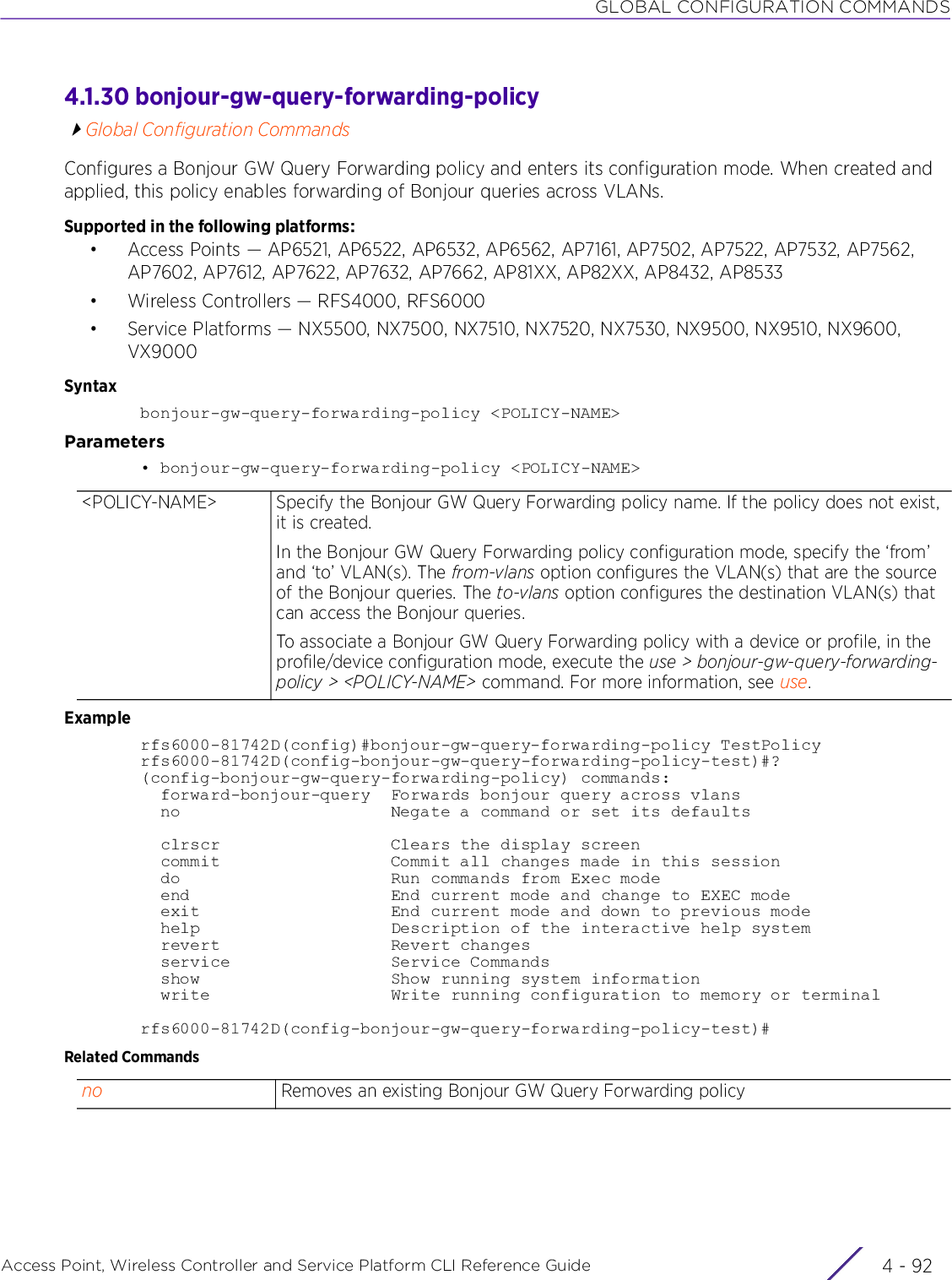 GLOBAL CONFIGURATION COMMANDSAccess Point, Wireless Controller and Service Platform CLI Reference Guide  4 - 924.1.30 bonjour-gw-query-forwarding-policyGlobal Configuration CommandsConfigures a Bonjour GW Query Forwarding policy and enters its configuration mode. When created and applied, this policy enables forwarding of Bonjour queries across VLANs.Supported in the following platforms:• Access Points — AP6521, AP6522, AP6532, AP6562, AP7161, AP7502, AP7522, AP7532, AP7562, AP7602, AP7612, AP7622, AP7632, AP7662, AP81XX, AP82XX, AP8432, AP8533• Wireless Controllers — RFS4000, RFS6000• Service Platforms — NX5500, NX7500, NX7510, NX7520, NX7530, NX9500, NX9510, NX9600, VX9000Syntaxbonjour-gw-query-forwarding-policy &lt;POLICY-NAME&gt;Parameters• bonjour-gw-query-forwarding-policy &lt;POLICY-NAME&gt;Examplerfs6000-81742D(config)#bonjour-gw-query-forwarding-policy TestPolicyrfs6000-81742D(config-bonjour-gw-query-forwarding-policy-test)#?(config-bonjour-gw-query-forwarding-policy) commands:  forward-bonjour-query  Forwards bonjour query across vlans  no                     Negate a command or set its defaults  clrscr                 Clears the display screen  commit                 Commit all changes made in this session  do                     Run commands from Exec mode  end                    End current mode and change to EXEC mode  exit                   End current mode and down to previous mode  help                   Description of the interactive help system  revert                 Revert changes  service                Service Commands  show                   Show running system information  write                  Write running configuration to memory or terminalrfs6000-81742D(config-bonjour-gw-query-forwarding-policy-test)#Related Commands&lt;POLICY-NAME&gt; Specify the Bonjour GW Query Forwarding policy name. If the policy does not exist, it is created.In the Bonjour GW Query Forwarding policy configuration mode, specify the ‘from’ and ‘to’ VLAN(s). The from-vlans option configures the VLAN(s) that are the source of the Bonjour queries. The to-vlans option configures the destination VLAN(s) that can access the Bonjour queries.To associate a Bonjour GW Query Forwarding policy with a device or profile, in the profile/device configuration mode, execute the use &gt; bonjour-gw-query-forwarding-policy &gt; &lt;POLICY-NAME&gt; command. For more information, see use.no Removes an existing Bonjour GW Query Forwarding policy