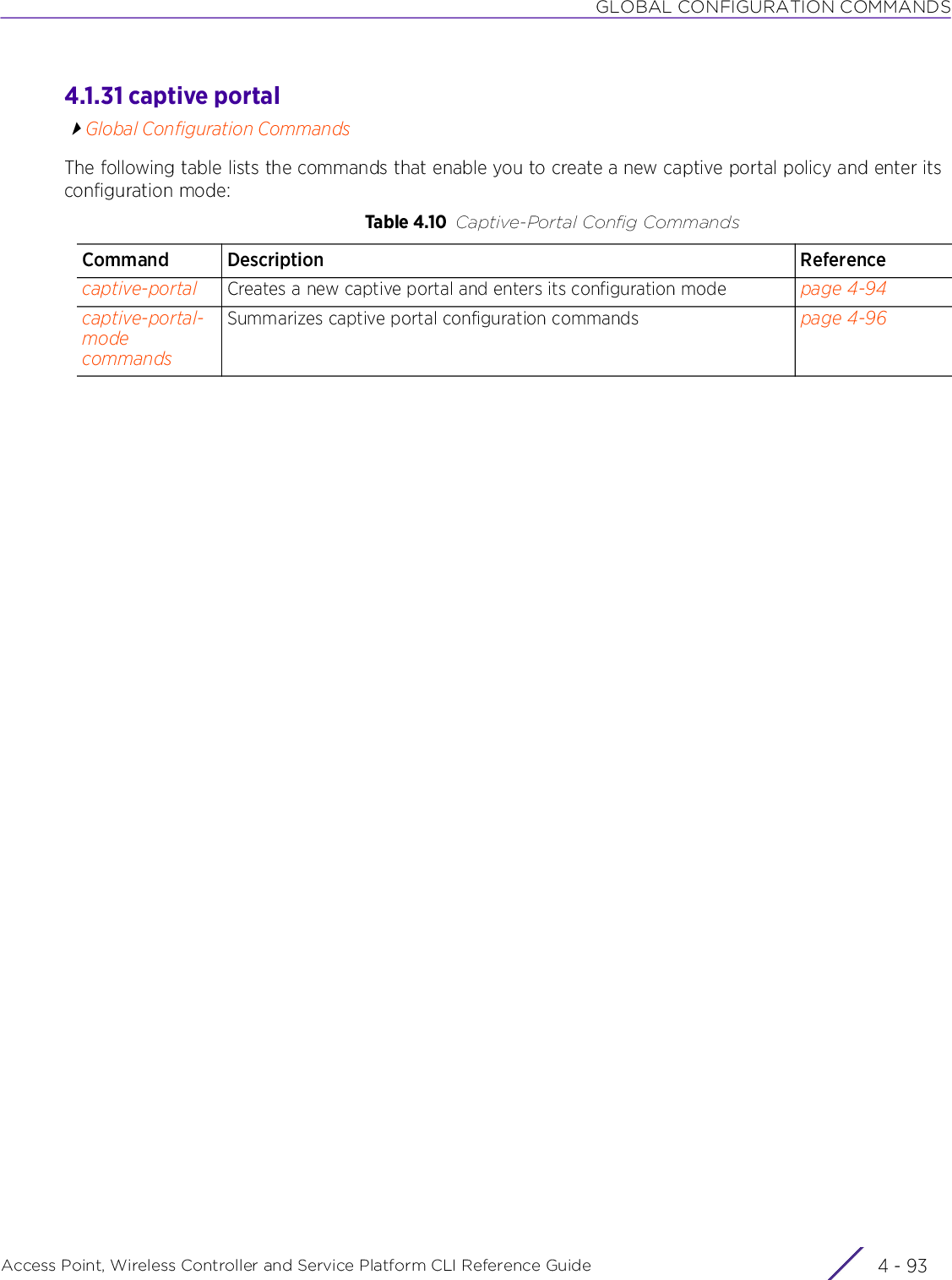 GLOBAL CONFIGURATION COMMANDSAccess Point, Wireless Controller and Service Platform CLI Reference Guide 4 - 934.1.31 captive portalGlobal Configuration CommandsThe following table lists the commands that enable you to create a new captive portal policy and enter its configuration mode:Table 4.10 Captive-Portal Config CommandsCommand Description Referencecaptive-portal Creates a new captive portal and enters its configuration mode page 4-94captive-portal-mode commandsSummarizes captive portal configuration commands page 4-96