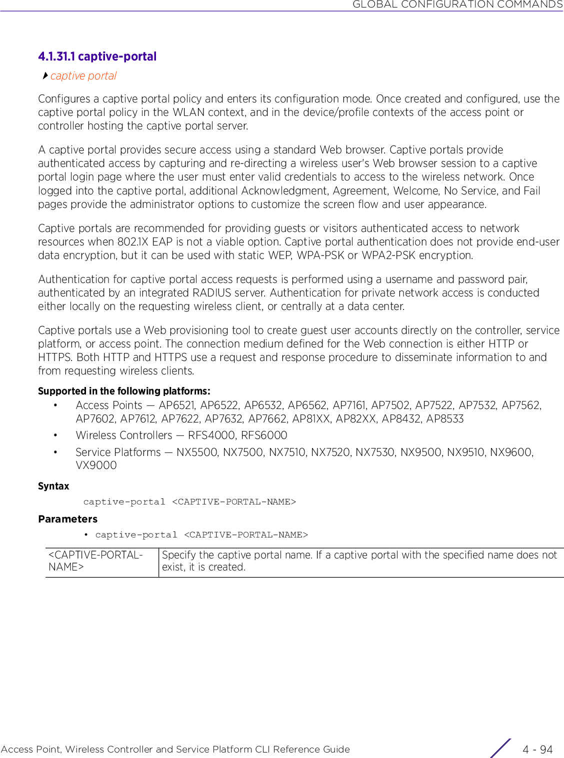 GLOBAL CONFIGURATION COMMANDSAccess Point, Wireless Controller and Service Platform CLI Reference Guide  4 - 944.1.31.1 captive-portalcaptive portalConfigures a captive portal policy and enters its configuration mode. Once created and configured, use the captive portal policy in the WLAN context, and in the device/profile contexts of the access point or controller hosting the captive portal server.A captive portal provides secure access using a standard Web browser. Captive portals provide authenticated access by capturing and re-directing a wireless user&apos;s Web browser session to a captive portal login page where the user must enter valid credentials to access to the wireless network. Once logged into the captive portal, additional Acknowledgment, Agreement, Welcome, No Service, and Fail pages provide the administrator options to customize the screen flow and user appearance.Captive portals are recommended for providing guests or visitors authenticated access to network resources when 802.1X EAP is not a viable option. Captive portal authentication does not provide end-user data encryption, but it can be used with static WEP, WPA-PSK or WPA2-PSK encryption.Authentication for captive portal access requests is performed using a username and password pair, authenticated by an integrated RADIUS server. Authentication for private network access is conducted either locally on the requesting wireless client, or centrally at a data center.Captive portals use a Web provisioning tool to create guest user accounts directly on the controller, service platform, or access point. The connection medium defined for the Web connection is either HTTP or HTTPS. Both HTTP and HTTPS use a request and response procedure to disseminate information to and from requesting wireless clients.Supported in the following platforms:• Access Points — AP6521, AP6522, AP6532, AP6562, AP7161, AP7502, AP7522, AP7532, AP7562, AP7602, AP7612, AP7622, AP7632, AP7662, AP81XX, AP82XX, AP8432, AP8533• Wireless Controllers — RFS4000, RFS6000• Service Platforms — NX5500, NX7500, NX7510, NX7520, NX7530, NX9500, NX9510, NX9600, VX9000Syntaxcaptive-portal &lt;CAPTIVE-PORTAL-NAME&gt;Parameters• captive-portal &lt;CAPTIVE-PORTAL-NAME&gt;&lt;CAPTIVE-PORTAL-NAME&gt;Specify the captive portal name. If a captive portal with the specified name does not exist, it is created.