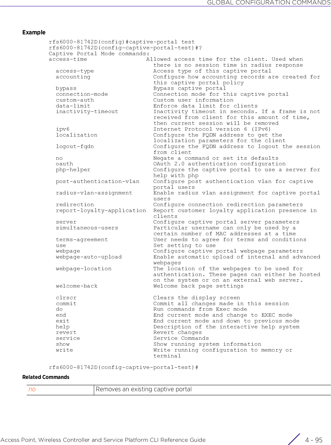 GLOBAL CONFIGURATION COMMANDSAccess Point, Wireless Controller and Service Platform CLI Reference Guide 4 - 95Examplerfs6000-81742D(config)#captive-portal testrfs6000-81742D(config-captive-portal-test)#?Captive Portal Mode commands:access-time                 Allowed access time for the client. Used when                              there is no session time in radius response  access-type                 Access type of this captive portal  accounting                  Configure how accounting records are created for                              this captive portal policy  bypass                      Bypass captive portal  connection-mode             Connection mode for this captive portal  custom-auth                 Custom user information  data-limit                  Enforce data limit for clients  inactivity-timeout          Inactivity timeout in seconds. If a frame is not                              received from client for this amount of time,                              then current session will be removed  ipv6                        Internet Protocol version 6 (IPv6)  localization                Configure the FQDN address to get the                              localization parameters for the client  logout-fqdn                 Configure the FQDN address to logout the session                              from client  no                          Negate a command or set its defaults  oauth                       OAuth 2.0 authentication configuration  php-helper                  Configure the captive portal to use a server for                              help with php  post-authentication-vlan    Configure post authentication vlan for captive                              portal users  radius-vlan-assignment      Enable radius vlan assignment for captive portal                              users  redirection                 Configure connection redirection parameters  report-loyalty-application  Report customer loyalty application presence in                              clients  server                      Configure captive portal server parameters  simultaneous-users          Particular username can only be used by a                              certain number of MAC addresses at a time  terms-agreement             User needs to agree for terms and conditions  use                         Set setting to use  webpage                     Configure captive portal webpage parameters  webpage-auto-upload         Enable automatic upload of internal and advanced                              webpages  webpage-location            The location of the webpages to be used for                              authentication. These pages can either be hosted                              on the system or on an external web server.  welcome-back                Welcome back page settings  clrscr                      Clears the display screen  commit                      Commit all changes made in this session  do                          Run commands from Exec mode  end                         End current mode and change to EXEC mode  exit                        End current mode and down to previous mode  help                        Description of the interactive help system  revert                      Revert changes  service                     Service Commands  show                        Show running system information  write                       Write running configuration to memory or                              terminalrfs6000-81742D(config-captive-portal-test)#Related Commandsno Removes an existing captive portal