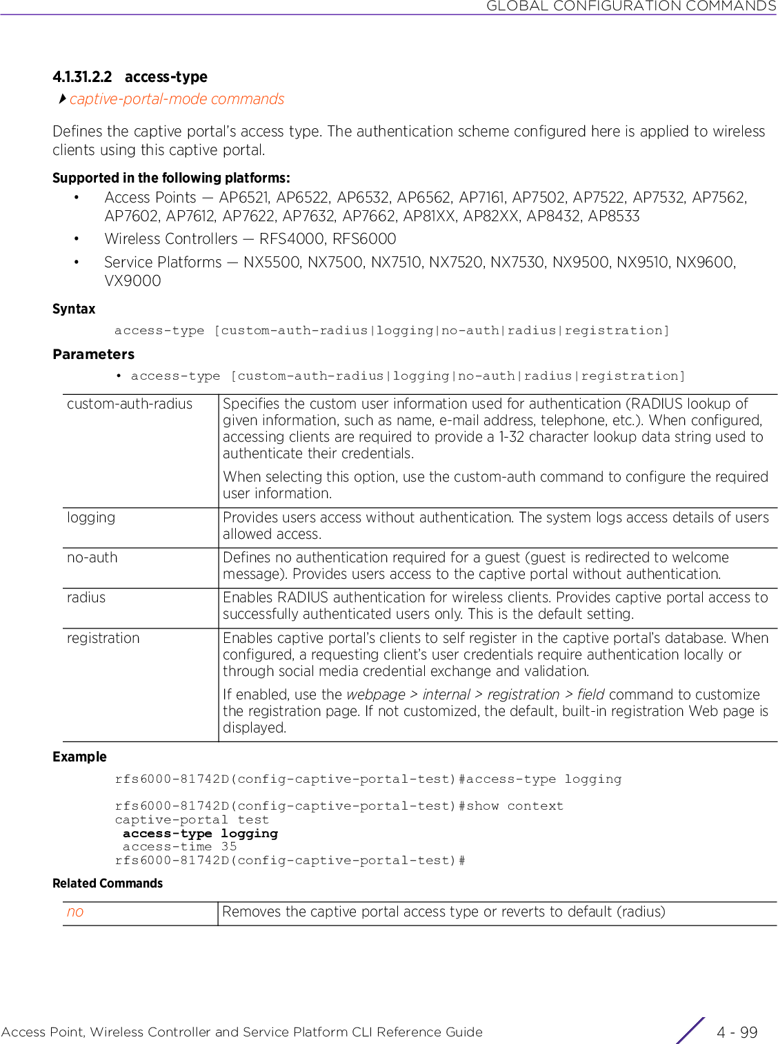 GLOBAL CONFIGURATION COMMANDSAccess Point, Wireless Controller and Service Platform CLI Reference Guide 4 - 994.1.31.2.2 access-typecaptive-portal-mode commandsDefines the captive portal’s access type. The authentication scheme configured here is applied to wireless clients using this captive portal.Supported in the following platforms:• Access Points — AP6521, AP6522, AP6532, AP6562, AP7161, AP7502, AP7522, AP7532, AP7562, AP7602, AP7612, AP7622, AP7632, AP7662, AP81XX, AP82XX, AP8432, AP8533• Wireless Controllers — RFS4000, RFS6000• Service Platforms — NX5500, NX7500, NX7510, NX7520, NX7530, NX9500, NX9510, NX9600, VX9000Syntaxaccess-type [custom-auth-radius|logging|no-auth|radius|registration]Parameters• access-type [custom-auth-radius|logging|no-auth|radius|registration]Examplerfs6000-81742D(config-captive-portal-test)#access-type loggingrfs6000-81742D(config-captive-portal-test)#show contextcaptive-portal test access-type logging access-time 35rfs6000-81742D(config-captive-portal-test)#Related Commandscustom-auth-radius Specifies the custom user information used for authentication (RADIUS lookup of given information, such as name, e-mail address, telephone, etc.). When configured, accessing clients are required to provide a 1-32 character lookup data string used to authenticate their credentials.When selecting this option, use the custom-auth command to configure the required user information.logging Provides users access without authentication. The system logs access details of users allowed access.no-auth Defines no authentication required for a guest (guest is redirected to welcome message). Provides users access to the captive portal without authentication.radius Enables RADIUS authentication for wireless clients. Provides captive portal access to successfully authenticated users only. This is the default setting.registration Enables captive portal’s clients to self register in the captive portal’s database. When configured, a requesting client’s user credentials require authentication locally or through social media credential exchange and validation.If enabled, use the webpage &gt; internal &gt; registration &gt; field command to customize the registration page. If not customized, the default, built-in registration Web page is displayed.no Removes the captive portal access type or reverts to default (radius)
