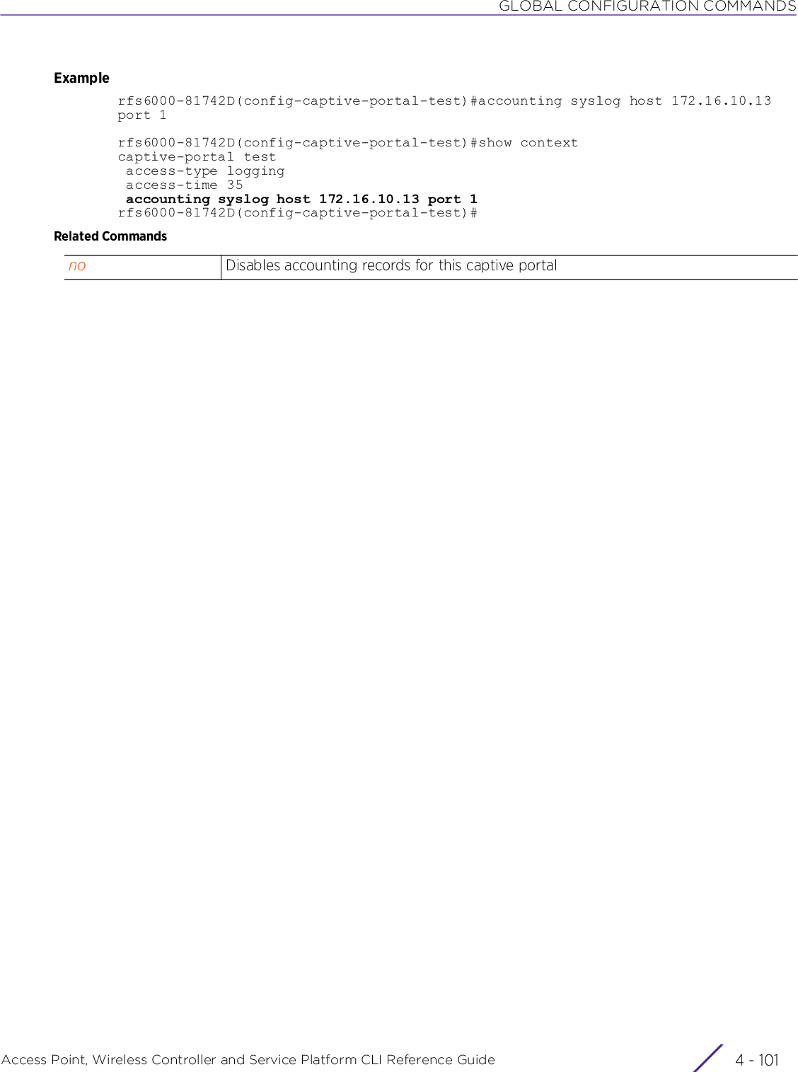 GLOBAL CONFIGURATION COMMANDSAccess Point, Wireless Controller and Service Platform CLI Reference Guide 4 - 101Examplerfs6000-81742D(config-captive-portal-test)#accounting syslog host 172.16.10.13 port 1rfs6000-81742D(config-captive-portal-test)#show contextcaptive-portal test access-type logging access-time 35 accounting syslog host 172.16.10.13 port 1rfs6000-81742D(config-captive-portal-test)#Related Commandsno Disables accounting records for this captive portal