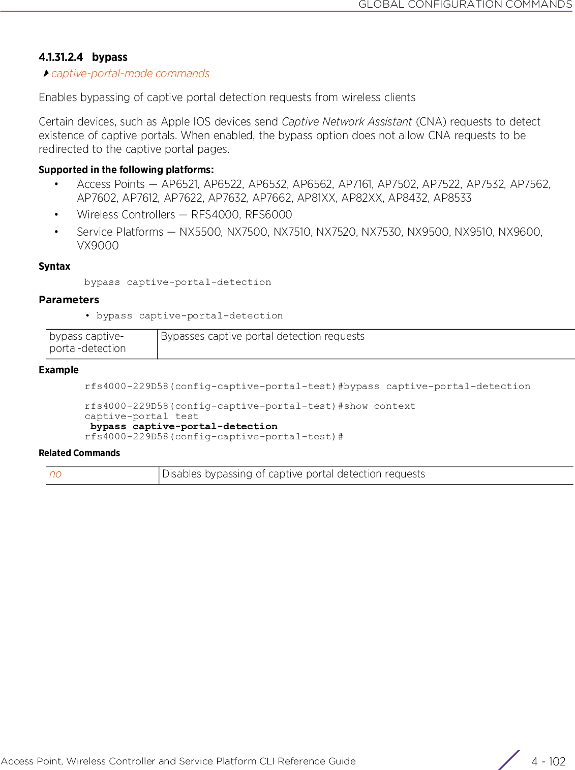 GLOBAL CONFIGURATION COMMANDSAccess Point, Wireless Controller and Service Platform CLI Reference Guide  4 - 1024.1.31.2.4 bypasscaptive-portal-mode commandsEnables bypassing of captive portal detection requests from wireless clientsCertain devices, such as Apple IOS devices send Captive Network Assistant (CNA) requests to detect existence of captive portals. When enabled, the bypass option does not allow CNA requests to be redirected to the captive portal pages.Supported in the following platforms:• Access Points — AP6521, AP6522, AP6532, AP6562, AP7161, AP7502, AP7522, AP7532, AP7562, AP7602, AP7612, AP7622, AP7632, AP7662, AP81XX, AP82XX, AP8432, AP8533• Wireless Controllers — RFS4000, RFS6000• Service Platforms — NX5500, NX7500, NX7510, NX7520, NX7530, NX9500, NX9510, NX9600, VX9000Syntaxbypass captive-portal-detectionParameters• bypass captive-portal-detectionExamplerfs4000-229D58(config-captive-portal-test)#bypass captive-portal-detectionrfs4000-229D58(config-captive-portal-test)#show contextcaptive-portal test bypass captive-portal-detectionrfs4000-229D58(config-captive-portal-test)#Related Commandsbypass captive-portal-detectionBypasses captive portal detection requestsno Disables bypassing of captive portal detection requests