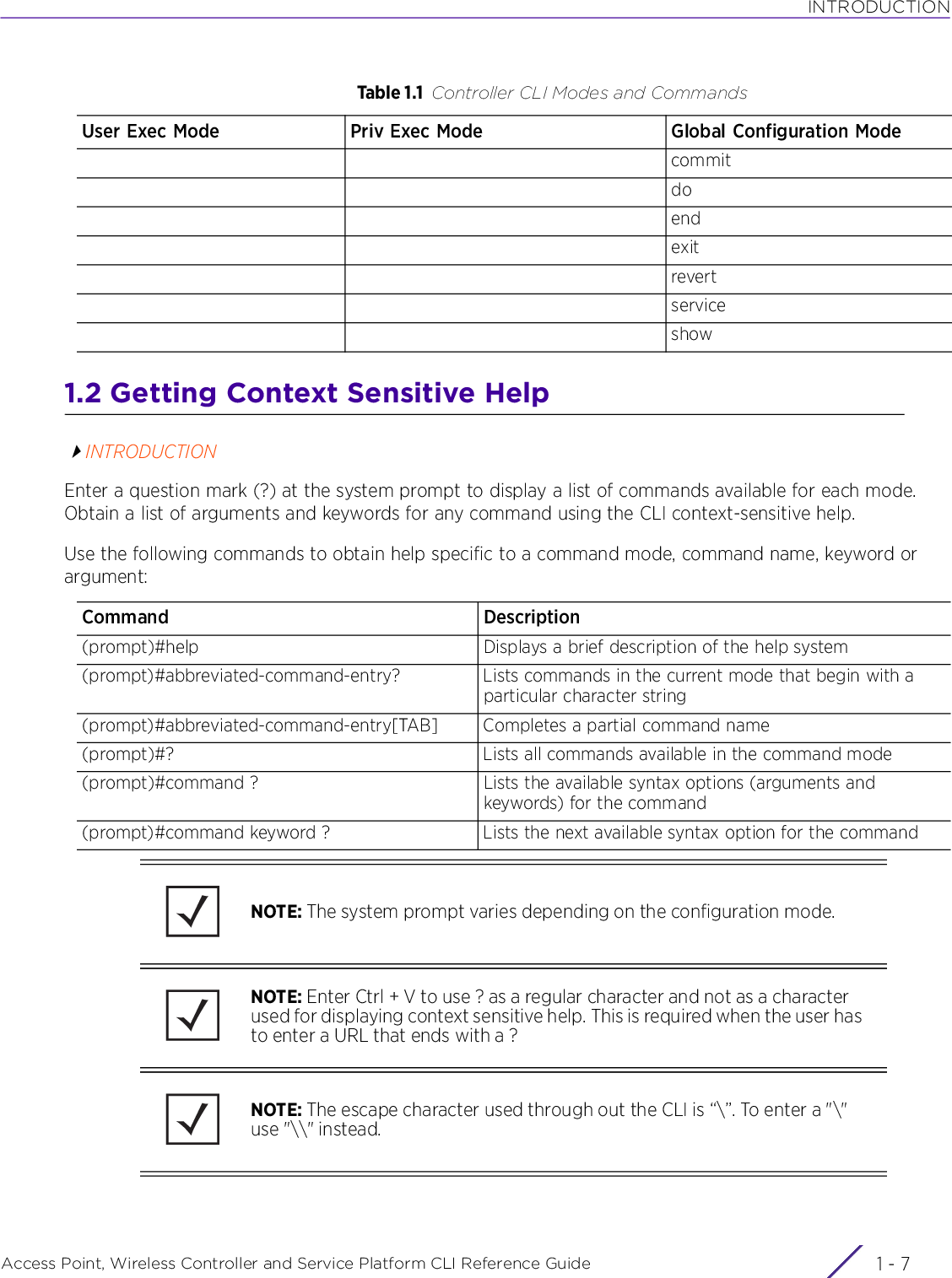INTRODUCTIONAccess Point, Wireless Controller and Service Platform CLI Reference Guide 1 - 71.2 Getting Context Sensitive HelpINTRODUCTIONEnter a question mark (?) at the system prompt to display a list of commands available for each mode. Obtain a list of arguments and keywords for any command using the CLI context-sensitive help.Use the following commands to obtain help specific to a command mode, command name, keyword or argument:commitdoendexitrevertserviceshowTable 1.1 Controller CLI Modes and CommandsUser Exec Mode Priv Exec Mode Global Configuration ModeCommand Description(prompt)#help Displays a brief description of the help system(prompt)#abbreviated-command-entry? Lists commands in the current mode that begin with a particular character string(prompt)#abbreviated-command-entry[TAB] Completes a partial command name(prompt)#? Lists all commands available in the command mode(prompt)#command ? Lists the available syntax options (arguments and keywords) for the command(prompt)#command keyword ? Lists the next available syntax option for the commandNOTE: The system prompt varies depending on the configuration mode.NOTE: Enter Ctrl + V to use ? as a regular character and not as a character used for displaying context sensitive help. This is required when the user has to enter a URL that ends with a ?NOTE: The escape character used through out the CLI is “\”. To enter a &quot;\&quot; use &quot;\\&quot; instead.