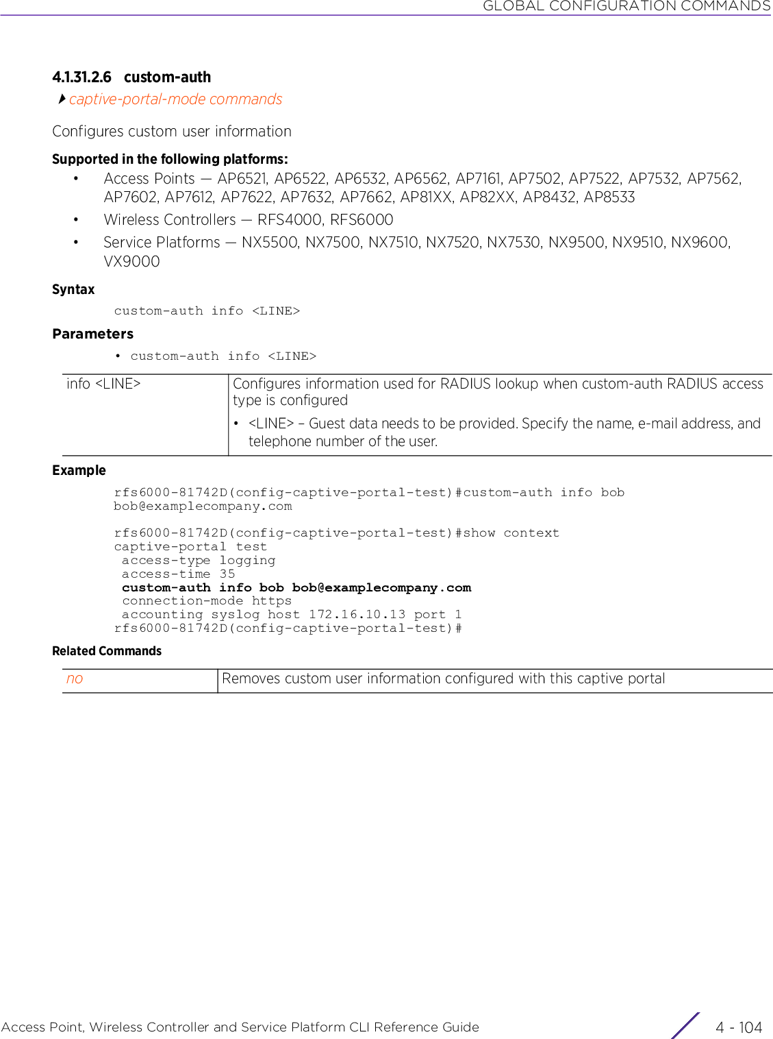 GLOBAL CONFIGURATION COMMANDSAccess Point, Wireless Controller and Service Platform CLI Reference Guide  4 - 1044.1.31.2.6 custom-authcaptive-portal-mode commandsConfigures custom user informationSupported in the following platforms:• Access Points — AP6521, AP6522, AP6532, AP6562, AP7161, AP7502, AP7522, AP7532, AP7562, AP7602, AP7612, AP7622, AP7632, AP7662, AP81XX, AP82XX, AP8432, AP8533• Wireless Controllers — RFS4000, RFS6000• Service Platforms — NX5500, NX7500, NX7510, NX7520, NX7530, NX9500, NX9510, NX9600, VX9000Syntaxcustom-auth info &lt;LINE&gt;Parameters• custom-auth info &lt;LINE&gt;Examplerfs6000-81742D(config-captive-portal-test)#custom-auth info bob bob@examplecompany.comrfs6000-81742D(config-captive-portal-test)#show contextcaptive-portal test access-type logging access-time 35 custom-auth info bob bob@examplecompany.com connection-mode https accounting syslog host 172.16.10.13 port 1rfs6000-81742D(config-captive-portal-test)#Related Commandsinfo &lt;LINE&gt; Configures information used for RADIUS lookup when custom-auth RADIUS access type is configured• &lt;LINE&gt; – Guest data needs to be provided. Specify the name, e-mail address, and telephone number of the user.no Removes custom user information configured with this captive portal