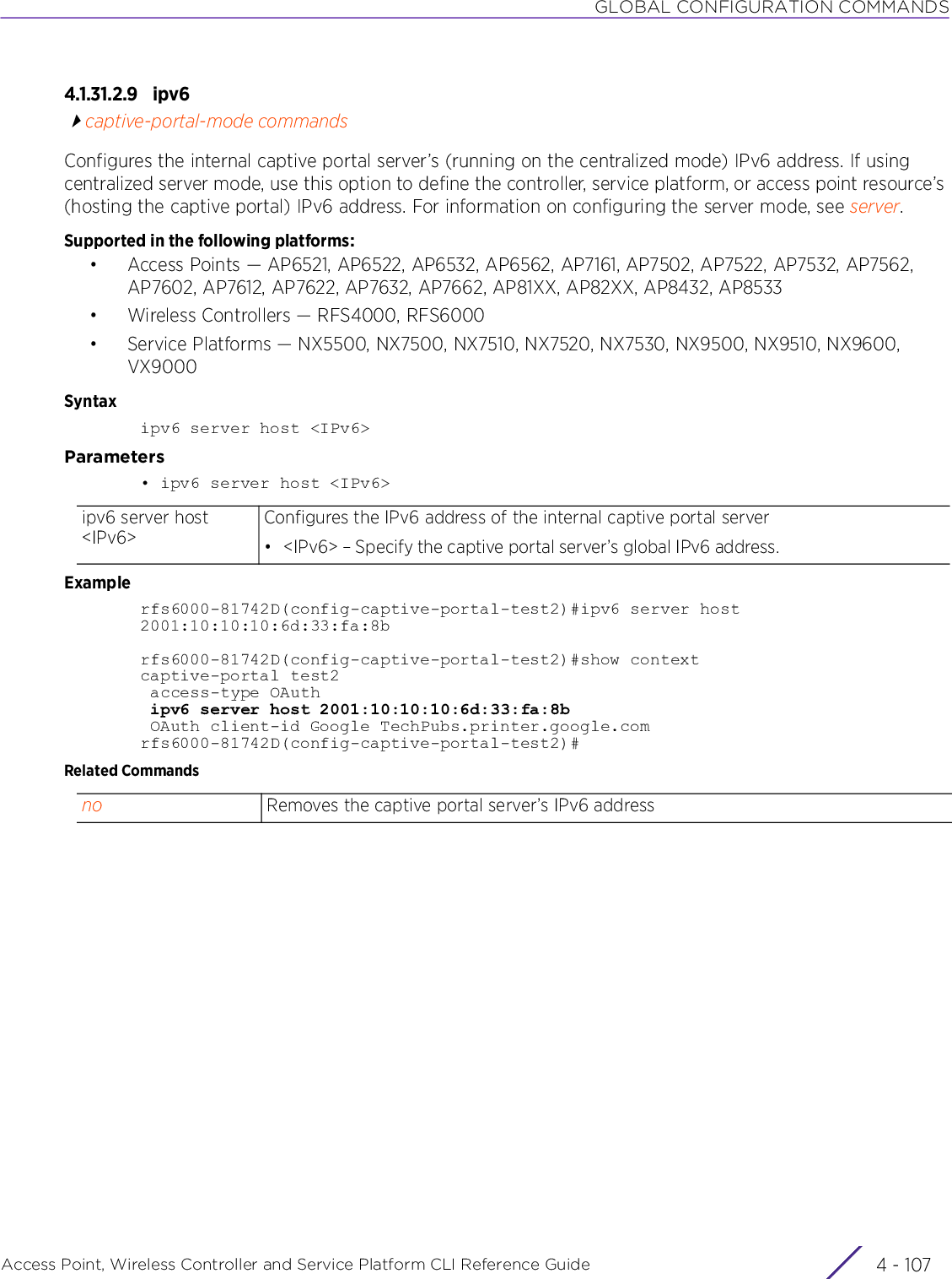 GLOBAL CONFIGURATION COMMANDSAccess Point, Wireless Controller and Service Platform CLI Reference Guide 4 - 1074.1.31.2.9 ipv6captive-portal-mode commandsConfigures the internal captive portal server’s (running on the centralized mode) IPv6 address. If using centralized server mode, use this option to define the controller, service platform, or access point resource’s (hosting the captive portal) IPv6 address. For information on configuring the server mode, see server.Supported in the following platforms:• Access Points — AP6521, AP6522, AP6532, AP6562, AP7161, AP7502, AP7522, AP7532, AP7562, AP7602, AP7612, AP7622, AP7632, AP7662, AP81XX, AP82XX, AP8432, AP8533• Wireless Controllers — RFS4000, RFS6000• Service Platforms — NX5500, NX7500, NX7510, NX7520, NX7530, NX9500, NX9510, NX9600, VX9000Syntaxipv6 server host &lt;IPv6&gt;Parameters• ipv6 server host &lt;IPv6&gt;Examplerfs6000-81742D(config-captive-portal-test2)#ipv6 server host 2001:10:10:10:6d:33:fa:8brfs6000-81742D(config-captive-portal-test2)#show contextcaptive-portal test2 access-type OAuth ipv6 server host 2001:10:10:10:6d:33:fa:8b OAuth client-id Google TechPubs.printer.google.comrfs6000-81742D(config-captive-portal-test2)#Related Commandsipv6 server host &lt;IPv6&gt;Configures the IPv6 address of the internal captive portal server• &lt;IPv6&gt; – Specify the captive portal server’s global IPv6 address.no Removes the captive portal server’s IPv6 address