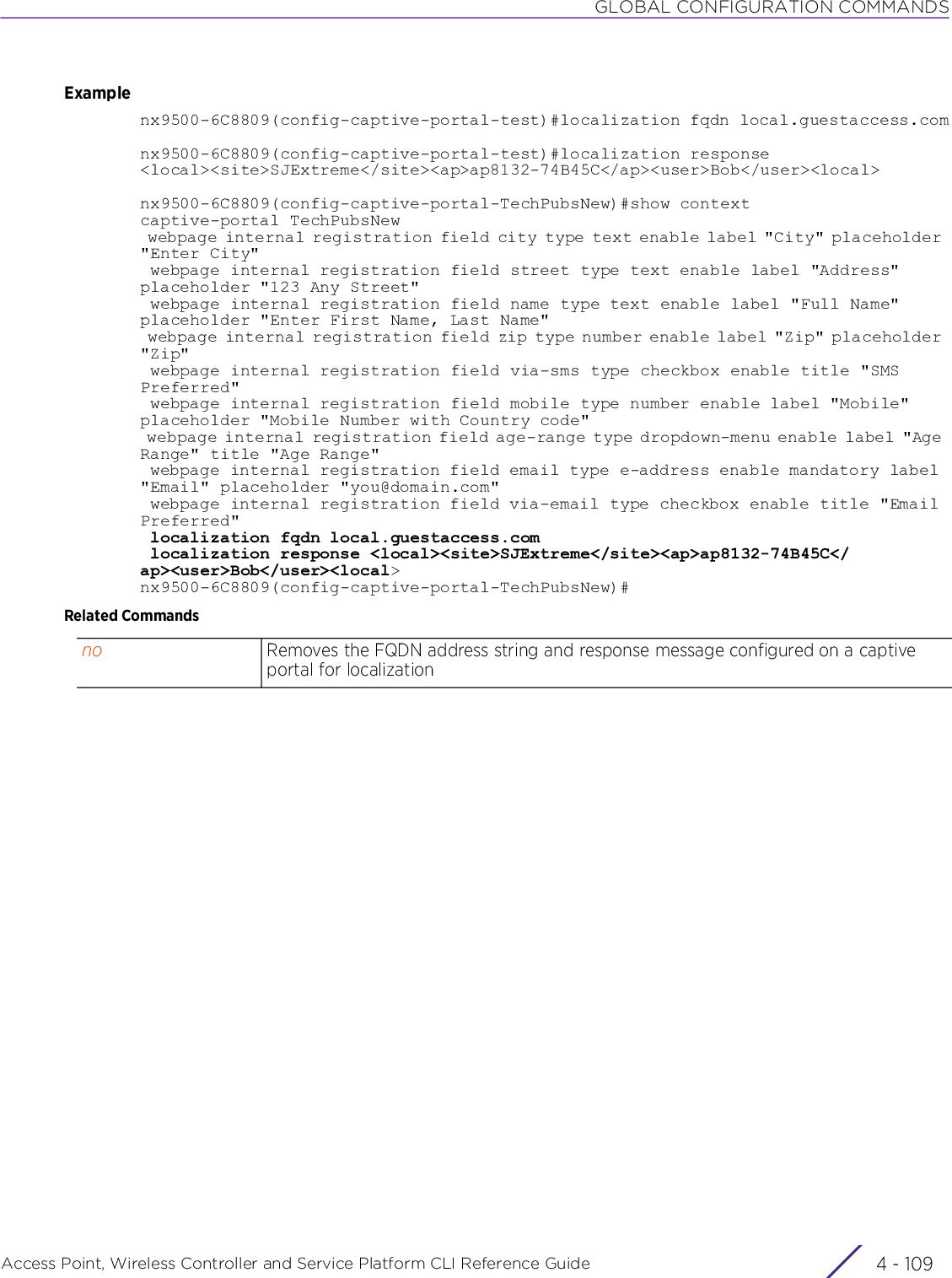 GLOBAL CONFIGURATION COMMANDSAccess Point, Wireless Controller and Service Platform CLI Reference Guide 4 - 109Examplenx9500-6C8809(config-captive-portal-test)#localization fqdn local.guestaccess.comnx9500-6C8809(config-captive-portal-test)#localization response &lt;local&gt;&lt;site&gt;SJExtreme&lt;/site&gt;&lt;ap&gt;ap8132-74B45C&lt;/ap&gt;&lt;user&gt;Bob&lt;/user&gt;&lt;local&gt;nx9500-6C8809(config-captive-portal-TechPubsNew)#show contextcaptive-portal TechPubsNew webpage internal registration field city type text enable label &quot;City&quot; placeholder &quot;Enter City&quot; webpage internal registration field street type text enable label &quot;Address&quot; placeholder &quot;123 Any Street&quot; webpage internal registration field name type text enable label &quot;Full Name&quot; placeholder &quot;Enter First Name, Last Name&quot; webpage internal registration field zip type number enable label &quot;Zip&quot; placeholder &quot;Zip&quot; webpage internal registration field via-sms type checkbox enable title &quot;SMS Preferred&quot; webpage internal registration field mobile type number enable label &quot;Mobile&quot; placeholder &quot;Mobile Number with Country code&quot; webpage internal registration field age-range type dropdown-menu enable label &quot;Age Range&quot; title &quot;Age Range&quot; webpage internal registration field email type e-address enable mandatory label &quot;Email&quot; placeholder &quot;you@domain.com&quot; webpage internal registration field via-email type checkbox enable title &quot;Email Preferred&quot; localization fqdn local.guestaccess.com localization response &lt;local&gt;&lt;site&gt;SJExtreme&lt;/site&gt;&lt;ap&gt;ap8132-74B45C&lt;/ap&gt;&lt;user&gt;Bob&lt;/user&gt;&lt;local&gt;nx9500-6C8809(config-captive-portal-TechPubsNew)#Related Commandsno Removes the FQDN address string and response message configured on a captive portal for localization