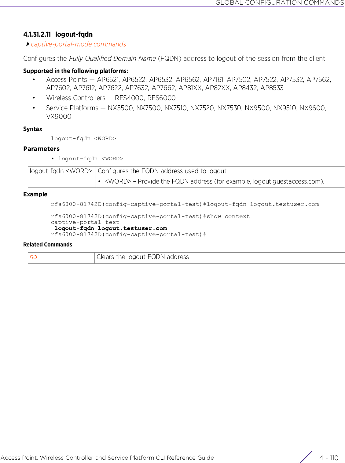 GLOBAL CONFIGURATION COMMANDSAccess Point, Wireless Controller and Service Platform CLI Reference Guide  4 - 1104.1.31.2.11 logout-fqdncaptive-portal-mode commandsConfigures the Fully Qualified Domain Name (FQDN) address to logout of the session from the clientSupported in the following platforms:• Access Points — AP6521, AP6522, AP6532, AP6562, AP7161, AP7502, AP7522, AP7532, AP7562, AP7602, AP7612, AP7622, AP7632, AP7662, AP81XX, AP82XX, AP8432, AP8533• Wireless Controllers — RFS4000, RFS6000• Service Platforms — NX5500, NX7500, NX7510, NX7520, NX7530, NX9500, NX9510, NX9600, VX9000Syntaxlogout-fqdn &lt;WORD&gt;Parameters• logout-fqdn &lt;WORD&gt;Examplerfs6000-81742D(config-captive-portal-test)#logout-fqdn logout.testuser.comrfs6000-81742D(config-captive-portal-test)#show contextcaptive-portal test logout-fqdn logout.testuser.comrfs6000-81742D(config-captive-portal-test)#Related Commandslogout-fqdn &lt;WORD&gt; Configures the FQDN address used to logout• &lt;WORD&gt; – Provide the FQDN address (for example, logout.guestaccess.com).no Clears the logout FQDN address