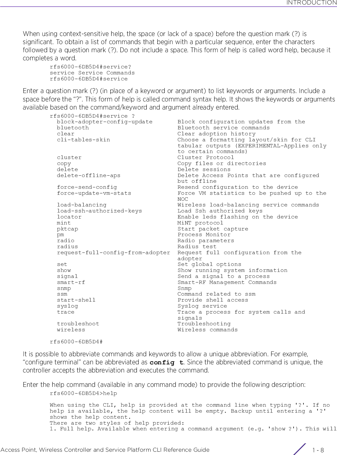 INTRODUCTIONAccess Point, Wireless Controller and Service Platform CLI Reference Guide  1 - 8When using context-sensitive help, the space (or lack of a space) before the question mark (?) is significant. To obtain a list of commands that begin with a particular sequence, enter the characters followed by a question mark (?). Do not include a space. This form of help is called word help, because it completes a word.rfs6000-6DB5D4#service?service Service Commandsrfs6000-6DB5D4#serviceEnter a question mark (?) (in place of a keyword or argument) to list keywords or arguments. Include a space before the “?”. This form of help is called command syntax help. It shows the keywords or arguments available based on the command/keyword and argument already entered.rfs6000-6DB5D4#service ?  block-adopter-config-update       Block configuration updates from the  bluetooth                         Bluetooth service commands  clear                             Clear adoption history  cli-tables-skin                   Choose a formatting layout/skin for CLI                                    tabular outputs (EXPERIMENTAL-Applies only                                    to certain commands)  cluster                           Cluster Protocol  copy                              Copy files or directories  delete                            Delete sessions  delete-offline-aps                Delete Access Points that are configured                                    but offline  force-send-config                 Resend configuration to the device  force-update-vm-stats             Force VM statistics to be pushed up to the                                    NOC  load-balancing                    Wireless load-balancing service commands  load-ssh-authorized-keys          Load Ssh authorized keys  locator                           Enable leds flashing on the device  mint                              MiNT protocol  pktcap                            Start packet capture  pm                                Process Monitor  radio                             Radio parameters  radius                            Radius test  request-full-config-from-adopter  Request full configuration from the                                    adopter  set                               Set global options  show                              Show running system information  signal                            Send a signal to a process  smart-rf                          Smart-RF Management Commands  snmp                              Snmp  ssm                               Command related to ssm  start-shell                       Provide shell access  syslog                            Syslog service  trace                             Trace a process for system calls and                                    signals  troubleshoot                      Troubleshooting  wireless                          Wireless commandsrfs6000-6DB5D4#It is possible to abbreviate commands and keywords to allow a unique abbreviation. For example, “configure terminal” can be abbreviated as config t. Since the abbreviated command is unique, the controller accepts the abbreviation and executes the command.Enter the help command (available in any command mode) to provide the following description:rfs6000-6DB5D4&gt;helpWhen using the CLI, help is provided at the command line when typing &apos;?&apos;. If no help is available, the help content will be empty. Backup until entering a &apos;?&apos; shows the help content.There are two styles of help provided:1. Full help. Available when entering a command argument (e.g. &apos;show ?&apos;). This will