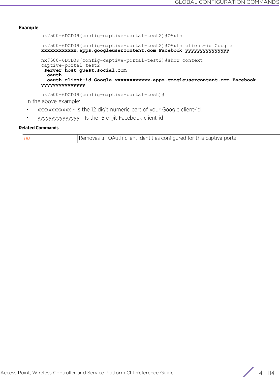 GLOBAL CONFIGURATION COMMANDSAccess Point, Wireless Controller and Service Platform CLI Reference Guide  4 - 114Examplenx7500-6DCD39(config-captive-portal-test2)#OAuthnx7500-6DCD39(config-captive-portal-test2)#OAuth client-id Google xxxxxxxxxxxx.apps.googleusercontent.com Facebook yyyyyyyyyyyyyyynx7500-6DCD39(config-captive-portal-test2)#show contextcaptive-portal test2 server host guest.social.com   oauth  oauth client-id Google xxxxxxxxxxxx.apps.googleusercontent.com Facebook yyyyyyyyyyyyyyynx7500-6DCD39(config-captive-portal-test)#In the above example:• xxxxxxxxxxxx - Is the 12 digit numeric part of your Google client-id.• yyyyyyyyyyyyyyy - Is the 15 digit Facebook client-idRelated Commandsno Removes all OAuth client identities configured for this captive portal