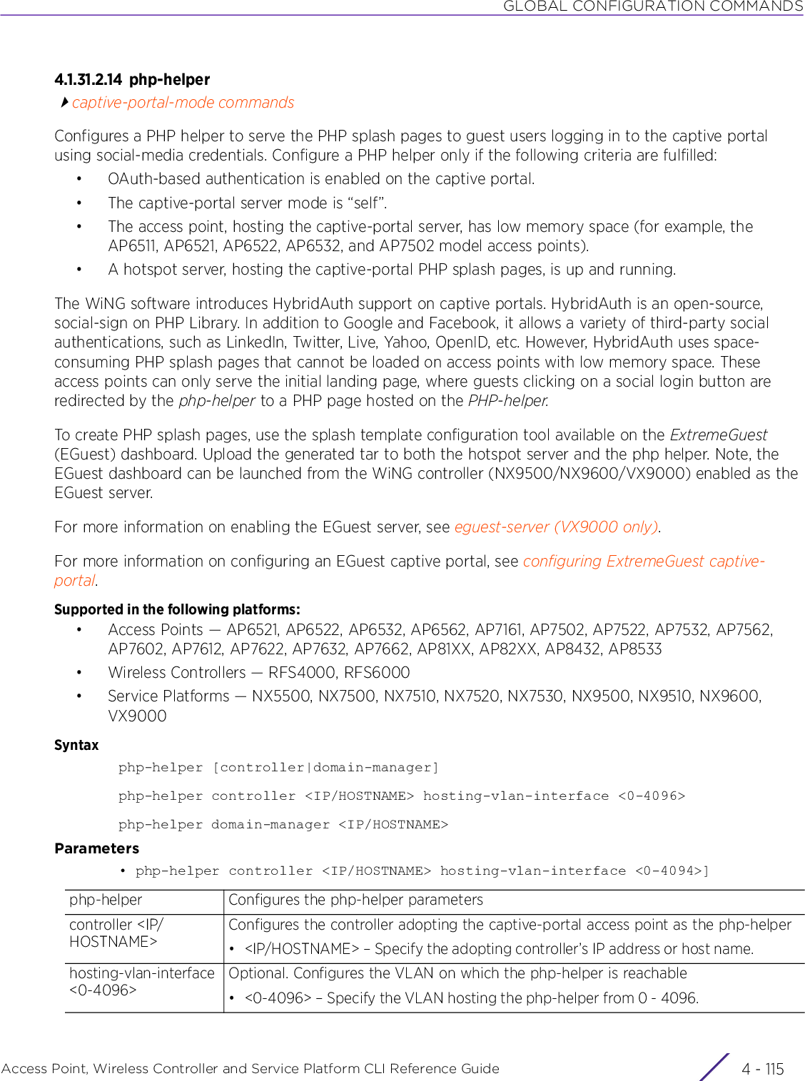 GLOBAL CONFIGURATION COMMANDSAccess Point, Wireless Controller and Service Platform CLI Reference Guide 4 - 1154.1.31.2.14 php-helpercaptive-portal-mode commandsConfigures a PHP helper to serve the PHP splash pages to guest users logging in to the captive portal using social-media credentials. Configure a PHP helper only if the following criteria are fulfilled:• OAuth-based authentication is enabled on the captive portal.• The captive-portal server mode is “self”.• The access point, hosting the captive-portal server, has low memory space (for example, the AP6511, AP6521, AP6522, AP6532, and AP7502 model access points).• A hotspot server, hosting the captive-portal PHP splash pages, is up and running.The WiNG software introduces HybridAuth support on captive portals. HybridAuth is an open-source, social-sign on PHP Library. In addition to Google and Facebook, it allows a variety of third-party social authentications, such as LinkedIn, Twitter, Live, Yahoo, OpenID, etc. However, HybridAuth uses space-consuming PHP splash pages that cannot be loaded on access points with low memory space. These access points can only serve the initial landing page, where guests clicking on a social login button are redirected by the php-helper to a PHP page hosted on the PHP-helper.To create PHP splash pages, use the splash template configuration tool available on the ExtremeGuest (EGuest) dashboard. Upload the generated tar to both the hotspot server and the php helper. Note, the EGuest dashboard can be launched from the WiNG controller (NX9500/NX9600/VX9000) enabled as the EGuest server. For more information on enabling the EGuest server, see eguest-server (VX9000 only).For more information on configuring an EGuest captive portal, see configuring ExtremeGuest captive-portal.Supported in the following platforms:• Access Points — AP6521, AP6522, AP6532, AP6562, AP7161, AP7502, AP7522, AP7532, AP7562, AP7602, AP7612, AP7622, AP7632, AP7662, AP81XX, AP82XX, AP8432, AP8533• Wireless Controllers — RFS4000, RFS6000• Service Platforms — NX5500, NX7500, NX7510, NX7520, NX7530, NX9500, NX9510, NX9600, VX9000Syntaxphp-helper [controller|domain-manager]php-helper controller &lt;IP/HOSTNAME&gt; hosting-vlan-interface &lt;0-4096&gt;php-helper domain-manager &lt;IP/HOSTNAME&gt;Parameters• php-helper controller &lt;IP/HOSTNAME&gt; hosting-vlan-interface &lt;0-4094&gt;]php-helper Configures the php-helper parameterscontroller &lt;IP/HOSTNAME&gt;Configures the controller adopting the captive-portal access point as the php-helper• &lt;IP/HOSTNAME&gt; – Specify the adopting controller’s IP address or host name.hosting-vlan-interface &lt;0-4096&gt;Optional. Configures the VLAN on which the php-helper is reachable• &lt;0-4096&gt; – Specify the VLAN hosting the php-helper from 0 - 4096.