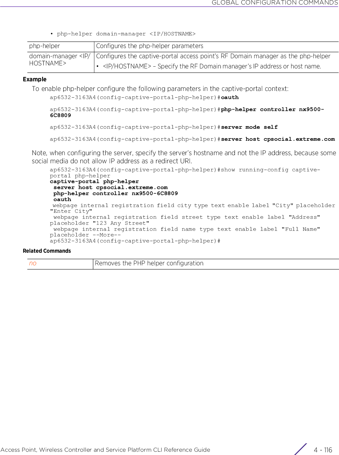 GLOBAL CONFIGURATION COMMANDSAccess Point, Wireless Controller and Service Platform CLI Reference Guide  4 - 116• php-helper domain-manager &lt;IP/HOSTNAME&gt;ExampleTo enable php-helper configure the following parameters in the captive-portal context:ap6532-3163A4(config-captive-portal-php-helper)#oauthap6532-3163A4(config-captive-portal-php-helper)#php-helper controller nx9500-6C8809ap6532-3163A4(config-captive-portal-php-helper)#server mode selfap6532-3163A4(config-captive-portal-php-helper)#server host cpsocial.extreme.comNote, when configuring the server, specify the server’s hostname and not the IP address, because some social media do not allow IP address as a redirect URI.ap6532-3163A4(config-captive-portal-php-helper)#show running-config captive-portal php-helpercaptive-portal php-helper server host cpsocial.extreme.com php-helper controller nx9500-6C8809 oauth webpage internal registration field city type text enable label &quot;City&quot; placeholder &quot;Enter City&quot; webpage internal registration field street type text enable label &quot;Address&quot; placeholder &quot;123 Any Street&quot; webpage internal registration field name type text enable label &quot;Full Name&quot; placeholder --More--ap6532-3163A4(config-captive-portal-php-helper)#Related Commandsphp-helper Configures the php-helper parametersdomain-manager &lt;IP/HOSTNAME&gt;Configures the captive-portal access point’s RF Domain manager as the php-helper• &lt;IP/HOSTNAME&gt; – Specify the RF Domain manager’s IP address or host name.no Removes the PHP helper configuration