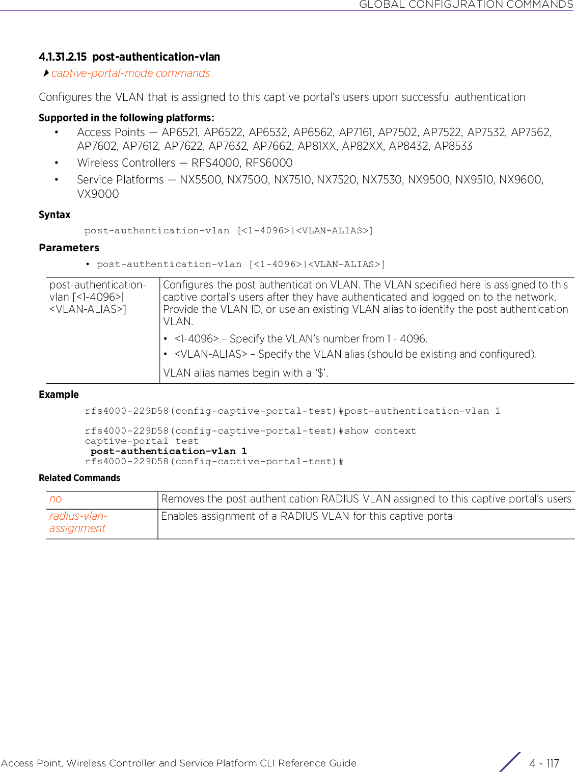 GLOBAL CONFIGURATION COMMANDSAccess Point, Wireless Controller and Service Platform CLI Reference Guide 4 - 1174.1.31.2.15 post-authentication-vlancaptive-portal-mode commandsConfigures the VLAN that is assigned to this captive portal’s users upon successful authenticationSupported in the following platforms:• Access Points — AP6521, AP6522, AP6532, AP6562, AP7161, AP7502, AP7522, AP7532, AP7562, AP7602, AP7612, AP7622, AP7632, AP7662, AP81XX, AP82XX, AP8432, AP8533• Wireless Controllers — RFS4000, RFS6000• Service Platforms — NX5500, NX7500, NX7510, NX7520, NX7530, NX9500, NX9510, NX9600, VX9000Syntaxpost-authentication-vlan [&lt;1-4096&gt;|&lt;VLAN-ALIAS&gt;]Parameters• post-authentication-vlan [&lt;1-4096&gt;|&lt;VLAN-ALIAS&gt;]Examplerfs4000-229D58(config-captive-portal-test)#post-authentication-vlan 1rfs4000-229D58(config-captive-portal-test)#show contextcaptive-portal test post-authentication-vlan 1rfs4000-229D58(config-captive-portal-test)#Related Commandspost-authentication-vlan [&lt;1-4096&gt;|&lt;VLAN-ALIAS&gt;]Configures the post authentication VLAN. The VLAN specified here is assigned to this captive portal’s users after they have authenticated and logged on to the network. Provide the VLAN ID, or use an existing VLAN alias to identify the post authentication VLAN.• &lt;1-4096&gt; – Specify the VLAN’s number from 1 - 4096.• &lt;VLAN-ALIAS&gt; – Specify the VLAN alias (should be existing and configured).VLAN alias names begin with a ‘$’.no Removes the post authentication RADIUS VLAN assigned to this captive portal’s usersradius-vlan-assignmentEnables assignment of a RADIUS VLAN for this captive portal