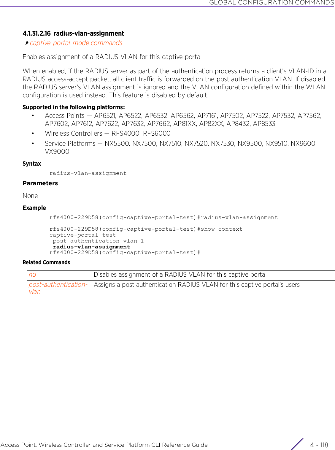 GLOBAL CONFIGURATION COMMANDSAccess Point, Wireless Controller and Service Platform CLI Reference Guide  4 - 1184.1.31.2.16 radius-vlan-assignmentcaptive-portal-mode commandsEnables assignment of a RADIUS VLAN for this captive portalWhen enabled, if the RADIUS server as part of the authentication process returns a client’s VLAN-ID in a RADIUS access-accept packet, all client traffic is forwarded on the post authentication VLAN. If disabled, the RADIUS server’s VLAN assignment is ignored and the VLAN configuration defined within the WLAN configuration is used instead. This feature is disabled by default. Supported in the following platforms:• Access Points — AP6521, AP6522, AP6532, AP6562, AP7161, AP7502, AP7522, AP7532, AP7562, AP7602, AP7612, AP7622, AP7632, AP7662, AP81XX, AP82XX, AP8432, AP8533• Wireless Controllers — RFS4000, RFS6000• Service Platforms — NX5500, NX7500, NX7510, NX7520, NX7530, NX9500, NX9510, NX9600, VX9000Syntaxradius-vlan-assignmentParametersNoneExamplerfs4000-229D58(config-captive-portal-test)#radius-vlan-assignmentrfs4000-229D58(config-captive-portal-test)#show contextcaptive-portal test post-authentication-vlan 1 radius-vlan-assignmentrfs4000-229D58(config-captive-portal-test)#Related Commandsno Disables assignment of a RADIUS VLAN for this captive portalpost-authentication-vlanAssigns a post authentication RADIUS VLAN for this captive portal’s users