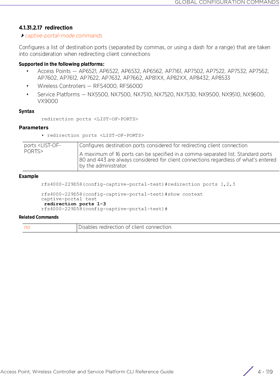 GLOBAL CONFIGURATION COMMANDSAccess Point, Wireless Controller and Service Platform CLI Reference Guide 4 - 1194.1.31.2.17 redirectioncaptive-portal-mode commandsConfigures a list of destination ports (separated by commas, or using a dash for a range) that are taken into consideration when redirecting client connectionsSupported in the following platforms:• Access Points — AP6521, AP6522, AP6532, AP6562, AP7161, AP7502, AP7522, AP7532, AP7562, AP7602, AP7612, AP7622, AP7632, AP7662, AP81XX, AP82XX, AP8432, AP8533• Wireless Controllers — RFS4000, RFS6000• Service Platforms — NX5500, NX7500, NX7510, NX7520, NX7530, NX9500, NX9510, NX9600, VX9000Syntaxredirection ports &lt;LIST-OF-PORTS&gt;Parameters• redirection ports &lt;LIST-OF-PORTS&gt;Examplerfs4000-229D58(config-captive-portal-test)#redirection ports 1,2,3rfs4000-229D58(config-captive-portal-test)#show contextcaptive-portal test redirection ports 1-3rfs4000-229D58(config-captive-portal-test)#Related Commandsports &lt;LIST-OF-PORTS&gt;Configures destination ports considered for redirecting client connectionA maximum of 16 ports can be specified in a comma-separated list. Standard ports 80 and 443 are always considered for client connections regardless of what’s entered by the administrator.no Disables redirection of client connection