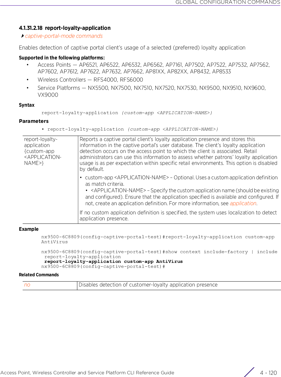 GLOBAL CONFIGURATION COMMANDSAccess Point, Wireless Controller and Service Platform CLI Reference Guide  4 - 1204.1.31.2.18 report-loyalty-applicationcaptive-portal-mode commandsEnables detection of captive portal client’s usage of a selected (preferred) loyalty applicationSupported in the following platforms:• Access Points — AP6521, AP6522, AP6532, AP6562, AP7161, AP7502, AP7522, AP7532, AP7562, AP7602, AP7612, AP7622, AP7632, AP7662, AP81XX, AP82XX, AP8432, AP8533• Wireless Controllers — RFS4000, RFS6000• Service Platforms — NX5500, NX7500, NX7510, NX7520, NX7530, NX9500, NX9510, NX9600, VX9000Syntaxreport-loyalty-application {custom-app &lt;APPLICATION-NAME&gt;}Parameters• report-loyalty-application {custom-app &lt;APPLICATION-NAME&gt;}Examplenx9500-6C8809(config-captive-portal-test)#report-loyalty-application custom-appAntiVirusnx9500-6C8809(config-captive-portal-test)#show context include-factory | include report-loyalty-application report-loyalty-application custom-app AntiVirusnx9500-6C8809(config-captive-portal-test)#Related Commandsreport-loyalty-application {custom-app &lt;APPLICATION-NAME&gt;}Reports a captive portal client’s loyalty application presence and stores this information in the captive portal’s user database. The client’s loyalty application detection occurs on the access point to which the client is associated. Retail administrators can use this information to assess whether patrons’ loyalty application usage is as per expectation within specific retail environments. This option is disabled by default.• custom-app &lt;APPLICATION-NAME&gt; – Optional. Uses a custom application definition as match criteria.• &lt;APPLICATION-NAME&gt; – Specify the custom application name (should be existingand configured). Ensure that the application specified is available and configured. Ifnot, create an application definition. For more information, see application.If no custom application definition is specified, the system uses localization to detect application presence.no Disables detection of customer-loyalty application presence