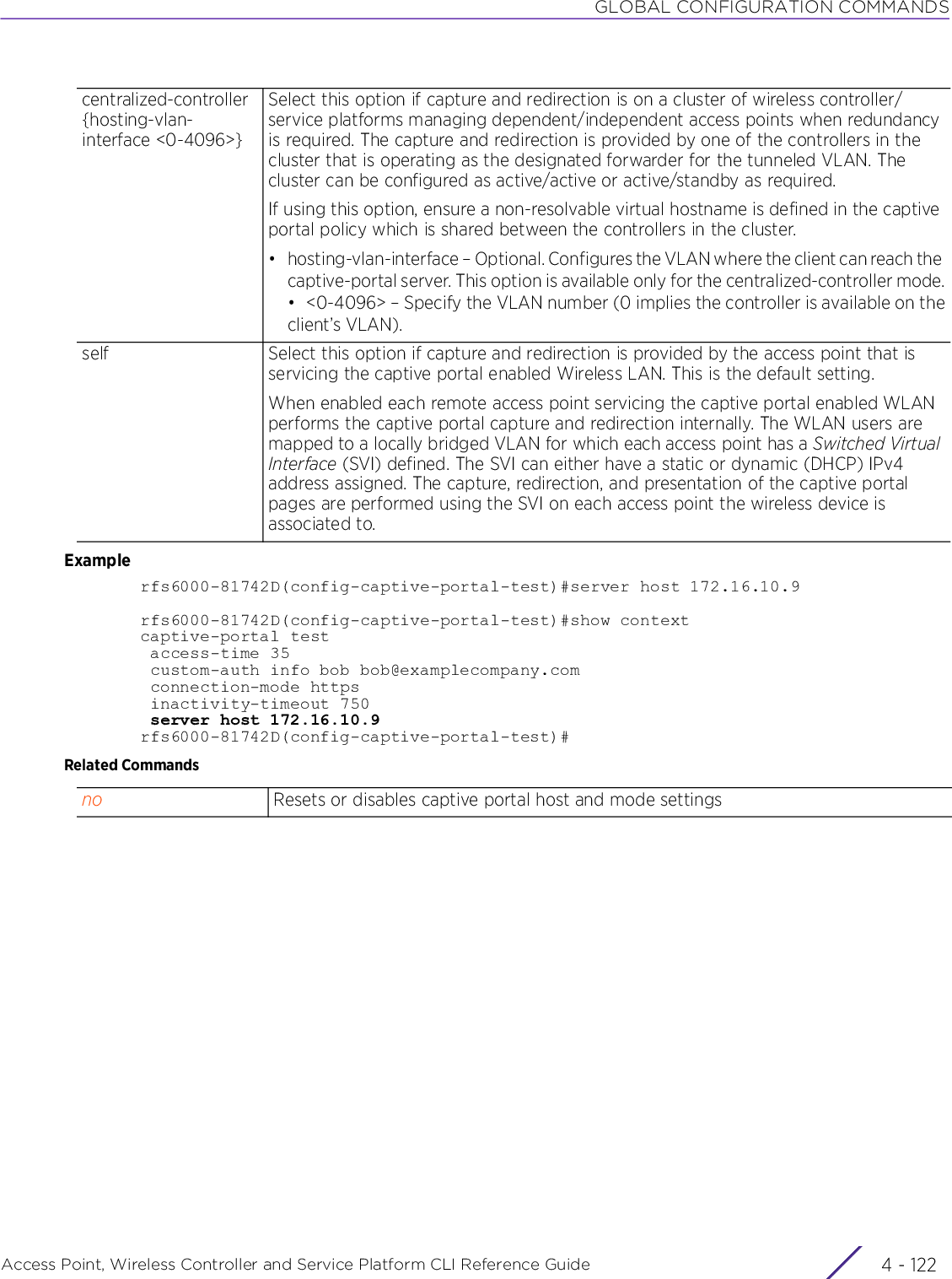 GLOBAL CONFIGURATION COMMANDSAccess Point, Wireless Controller and Service Platform CLI Reference Guide  4 - 122Examplerfs6000-81742D(config-captive-portal-test)#server host 172.16.10.9rfs6000-81742D(config-captive-portal-test)#show contextcaptive-portal test access-time 35 custom-auth info bob bob@examplecompany.com connection-mode https inactivity-timeout 750 server host 172.16.10.9rfs6000-81742D(config-captive-portal-test)#Related Commandscentralized-controller{hosting-vlan-interface &lt;0-4096&gt;}Select this option if capture and redirection is on a cluster of wireless controller/service platforms managing dependent/independent access points when redundancy is required. The capture and redirection is provided by one of the controllers in the cluster that is operating as the designated forwarder for the tunneled VLAN. The cluster can be configured as active/active or active/standby as required.If using this option, ensure a non-resolvable virtual hostname is defined in the captive portal policy which is shared between the controllers in the cluster.• hosting-vlan-interface – Optional. Configures the VLAN where the client can reach the captive-portal server. This option is available only for the centralized-controller mode.• &lt;0-4096&gt; – Specify the VLAN number (0 implies the controller is available on theclient’s VLAN).self Select this option if capture and redirection is provided by the access point that is servicing the captive portal enabled Wireless LAN. This is the default setting.When enabled each remote access point servicing the captive portal enabled WLAN performs the captive portal capture and redirection internally. The WLAN users are mapped to a locally bridged VLAN for which each access point has a Switched Virtual Interface (SVI) defined. The SVI can either have a static or dynamic (DHCP) IPv4 address assigned. The capture, redirection, and presentation of the captive portal pages are performed using the SVI on each access point the wireless device is associated to.no Resets or disables captive portal host and mode settings