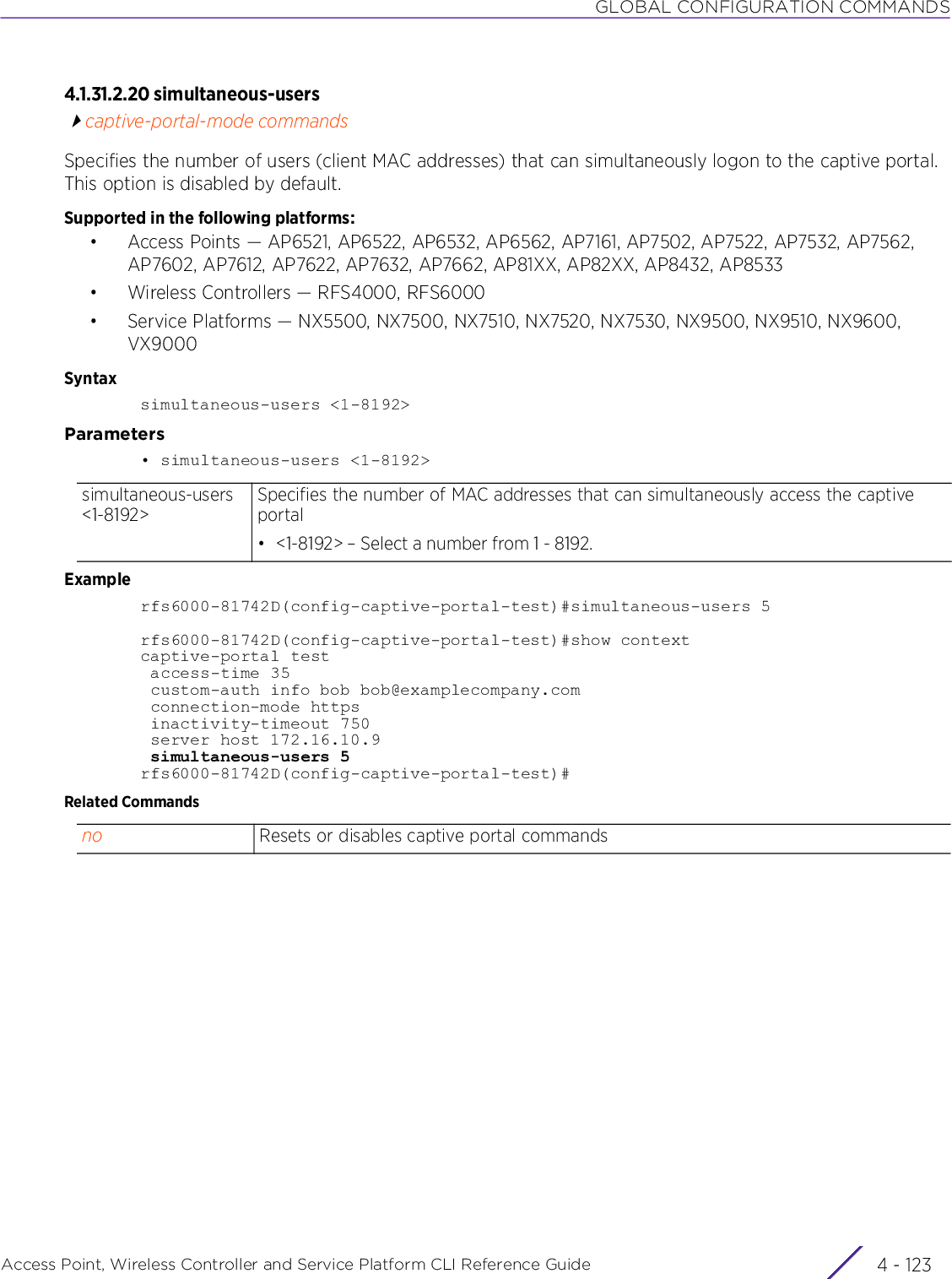 GLOBAL CONFIGURATION COMMANDSAccess Point, Wireless Controller and Service Platform CLI Reference Guide 4 - 1234.1.31.2.20 simultaneous-userscaptive-portal-mode commandsSpecifies the number of users (client MAC addresses) that can simultaneously logon to the captive portal. This option is disabled by default.Supported in the following platforms:• Access Points — AP6521, AP6522, AP6532, AP6562, AP7161, AP7502, AP7522, AP7532, AP7562, AP7602, AP7612, AP7622, AP7632, AP7662, AP81XX, AP82XX, AP8432, AP8533• Wireless Controllers — RFS4000, RFS6000• Service Platforms — NX5500, NX7500, NX7510, NX7520, NX7530, NX9500, NX9510, NX9600, VX9000Syntaxsimultaneous-users &lt;1-8192&gt;Parameters• simultaneous-users &lt;1-8192&gt;Examplerfs6000-81742D(config-captive-portal-test)#simultaneous-users 5rfs6000-81742D(config-captive-portal-test)#show contextcaptive-portal test access-time 35 custom-auth info bob bob@examplecompany.com connection-mode https inactivity-timeout 750 server host 172.16.10.9 simultaneous-users 5rfs6000-81742D(config-captive-portal-test)#Related Commandssimultaneous-users &lt;1-8192&gt;Specifies the number of MAC addresses that can simultaneously access the captive portal• &lt;1-8192&gt; – Select a number from 1 - 8192.no Resets or disables captive portal commands