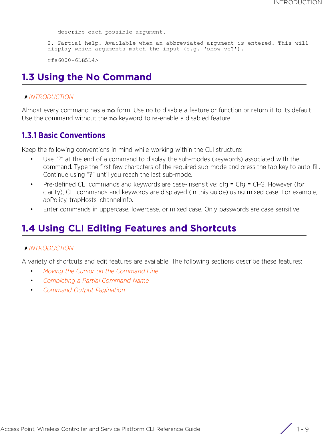 INTRODUCTIONAccess Point, Wireless Controller and Service Platform CLI Reference Guide 1 - 9   describe each possible argument.2. Partial help. Available when an abbreviated argument is entered. This will display which arguments match the input (e.g. &apos;show ve?&apos;).rfs6000-6DB5D4&gt;1.3 Using the No CommandINTRODUCTIONAlmost every command has a no form. Use no to disable a feature or function or return it to its default. Use the command without the no keyword to re-enable a disabled feature.1.3.1 Basic ConventionsKeep the following conventions in mind while working within the CLI structure:• Use “?” at the end of a command to display the sub-modes (keywords) associated with the command. Type the first few characters of the required sub-mode and press the tab key to auto-fill. Continue using “?” until you reach the last sub-mode.• Pre-defined CLI commands and keywords are case-insensitive: cfg = Cfg = CFG. However (for clarity), CLI commands and keywords are displayed (in this guide) using mixed case. For example, apPolicy, trapHosts, channelInfo.• Enter commands in uppercase, lowercase, or mixed case. Only passwords are case sensitive.1.4 Using CLI Editing Features and ShortcutsINTRODUCTIONA variety of shortcuts and edit features are available. The following sections describe these features:•Moving the Cursor on the Command Line•Completing a Partial Command Name•Command Output Pagination