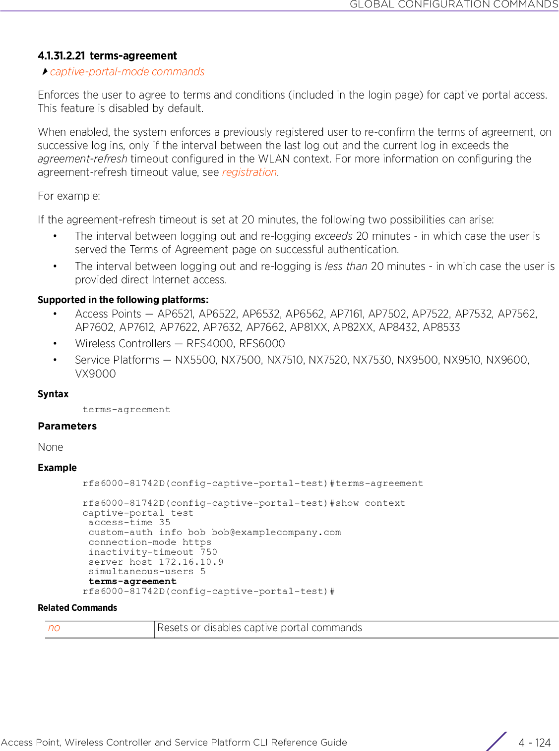 GLOBAL CONFIGURATION COMMANDSAccess Point, Wireless Controller and Service Platform CLI Reference Guide  4 - 1244.1.31.2.21 terms-agreementcaptive-portal-mode commandsEnforces the user to agree to terms and conditions (included in the login page) for captive portal access. This feature is disabled by default.When enabled, the system enforces a previously registered user to re-confirm the terms of agreement, on successive log ins, only if the interval between the last log out and the current log in exceeds the agreement-refresh timeout configured in the WLAN context. For more information on configuring the agreement-refresh timeout value, see registration.For example:If the agreement-refresh timeout is set at 20 minutes, the following two possibilities can arise:• The interval between logging out and re-logging exceeds 20 minutes - in which case the user is served the Terms of Agreement page on successful authentication.• The interval between logging out and re-logging is less than 20 minutes - in which case the user is provided direct Internet access.Supported in the following platforms:• Access Points — AP6521, AP6522, AP6532, AP6562, AP7161, AP7502, AP7522, AP7532, AP7562, AP7602, AP7612, AP7622, AP7632, AP7662, AP81XX, AP82XX, AP8432, AP8533• Wireless Controllers — RFS4000, RFS6000• Service Platforms — NX5500, NX7500, NX7510, NX7520, NX7530, NX9500, NX9510, NX9600, VX9000Syntaxterms-agreementParametersNoneExamplerfs6000-81742D(config-captive-portal-test)#terms-agreementrfs6000-81742D(config-captive-portal-test)#show contextcaptive-portal test access-time 35 custom-auth info bob bob@examplecompany.com connection-mode https inactivity-timeout 750 server host 172.16.10.9 simultaneous-users 5 terms-agreementrfs6000-81742D(config-captive-portal-test)#Related Commandsno Resets or disables captive portal commands