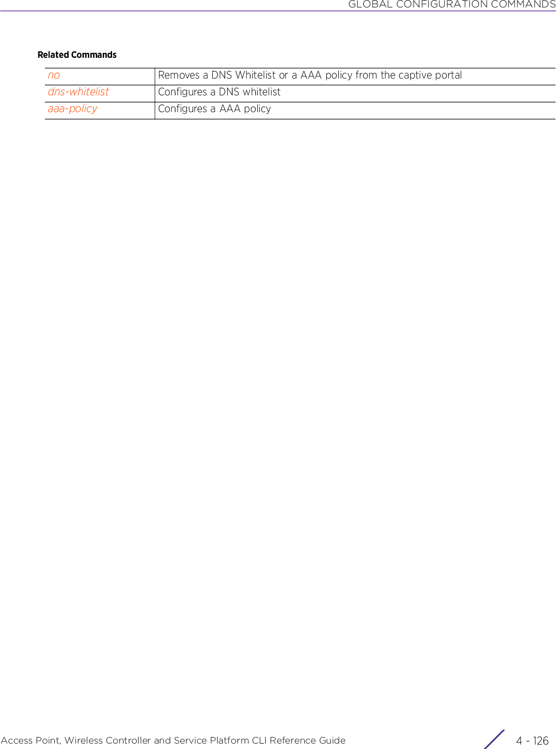 GLOBAL CONFIGURATION COMMANDSAccess Point, Wireless Controller and Service Platform CLI Reference Guide  4 - 126Related Commandsno Removes a DNS Whitelist or a AAA policy from the captive portaldns-whitelist Configures a DNS whitelistaaa-policy Configures a AAA policy