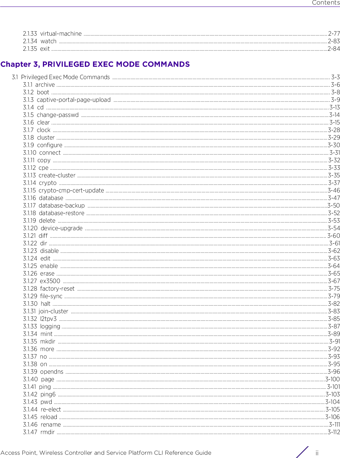 ContentsAccess Point, Wireless Controller and Service Platform CLI Reference Guide  ii2.1.33 virtual-machine ............................................................................................................................................................................................ 2-772.1.34 watch ...............................................................................................................................................................................................................2-832.1.35 exit .....................................................................................................................................................................................................................2-84Chapter 3, PRIVILEGED EXEC MODE COMMANDS3.1 Privileged Exec Mode Commands  ........................................................................................................................................................................ 3-33.1.1 archive ................................................................................................................................................................................................................... 3-63.1.2 boot ....................................................................................................................................................................................................................... 3-83.1.3 captive-portal-page-upload ....................................................................................................................................................................... 3-93.1.4 cd ..........................................................................................................................................................................................................................3-133.1.5 change-passwd ...............................................................................................................................................................................................3-143.1.6 clear ......................................................................................................................................................................................................................3-153.1.7 clock ....................................................................................................................................................................................................................3-283.1.8 cluster .................................................................................................................................................................................................................3-293.1.9 configure ...........................................................................................................................................................................................................3-303.1.10 connect .............................................................................................................................................................................................................3-313.1.11 copy ....................................................................................................................................................................................................................3-323.1.12 cpe ......................................................................................................................................................................................................................3-333.1.13 create-cluster .................................................................................................................................................................................................3-353.1.14 crypto ...............................................................................................................................................................................................................3-373.1.15 crypto-cmp-cert-update ...........................................................................................................................................................................3-463.1.16 database ..........................................................................................................................................................................................................3-473.1.17 database-backup .........................................................................................................................................................................................3-503.1.18 database-restore ..........................................................................................................................................................................................3-523.1.19 delete ................................................................................................................................................................................................................3-533.1.20 device-upgrade ...........................................................................................................................................................................................3-543.1.21 diff ..................................................................................................................................................................................................................... 3-603.1.22 dir ........................................................................................................................................................................................................................3-613.1.23 disable ..............................................................................................................................................................................................................3-623.1.24 edit ....................................................................................................................................................................................................................3-633.1.25 enable ..............................................................................................................................................................................................................3-643.1.26 erase .................................................................................................................................................................................................................3-653.1.27 ex3500 ............................................................................................................................................................................................................3-673.1.28 factory-reset .................................................................................................................................................................................................3-753.1.29 file-sync ...........................................................................................................................................................................................................3-793.1.30 halt ....................................................................................................................................................................................................................3-823.1.31 join-cluster ......................................................................................................................................................................................................3-833.1.32 l2tpv3 ...............................................................................................................................................................................................................3-853.1.33 logging .............................................................................................................................................................................................................3-873.1.34 mint ...................................................................................................................................................................................................................3-893.1.35 mkdir .................................................................................................................................................................................................................3-913.1.36 more .................................................................................................................................................................................................................3-923.1.37 no .......................................................................................................................................................................................................................3-933.1.38 on .......................................................................................................................................................................................................................3-953.1.39 opendns ..........................................................................................................................................................................................................3-963.1.40 page ...............................................................................................................................................................................................................3-1003.1.41 ping ................................................................................................................................................................................................................... 3-1013.1.42 ping6 .............................................................................................................................................................................................................. 3-1033.1.43 pwd .................................................................................................................................................................................................................3-1043.1.44 re-elect .......................................................................................................................................................................................................... 3-1053.1.45 reload .............................................................................................................................................................................................................3-1063.1.46 rename .............................................................................................................................................................................................................3-1113.1.47 rmdir .................................................................................................................................................................................................................3-112