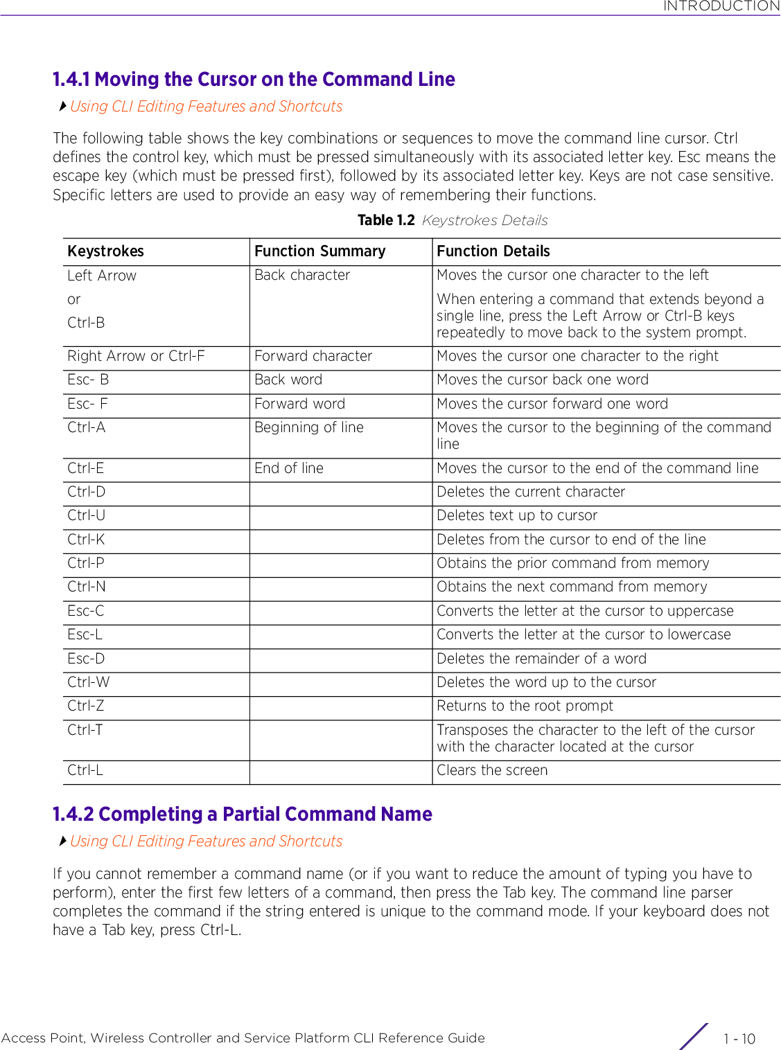 INTRODUCTIONAccess Point, Wireless Controller and Service Platform CLI Reference Guide  1 - 101.4.1 Moving the Cursor on the Command LineUsing CLI Editing Features and ShortcutsThe following table shows the key combinations or sequences to move the command line cursor. Ctrl defines the control key, which must be pressed simultaneously with its associated letter key. Esc means the escape key (which must be pressed first), followed by its associated letter key. Keys are not case sensitive. Specific letters are used to provide an easy way of remembering their functions.1.4.2 Completing a Partial Command NameUsing CLI Editing Features and ShortcutsIf you cannot remember a command name (or if you want to reduce the amount of typing you have to perform), enter the first few letters of a command, then press the Tab key. The command line parser completes the command if the string entered is unique to the command mode. If your keyboard does not have a Tab key, press Ctrl-L.Table 1.2 Keystrokes DetailsKeystrokes Function Summary Function DetailsLeft ArroworCtrl-BBack character Moves the cursor one character to the leftWhen entering a command that extends beyond a single line, press the Left Arrow or Ctrl-B keys repeatedly to move back to the system prompt.Right Arrow or Ctrl-F Forward character Moves the cursor one character to the rightEsc- B Back word Moves the cursor back one wordEsc- F Forward word Moves the cursor forward one wordCtrl-A Beginning of line Moves the cursor to the beginning of the command lineCtrl-E End of line Moves the cursor to the end of the command lineCtrl-D Deletes the current characterCtrl-U Deletes text up to cursorCtrl-K Deletes from the cursor to end of the lineCtrl-P Obtains the prior command from memoryCtrl-N Obtains the next command from memoryEsc-C Converts the letter at the cursor to uppercaseEsc-L Converts the letter at the cursor to lowercaseEsc-D Deletes the remainder of a wordCtrl-W Deletes the word up to the cursorCtrl-Z Returns to the root promptCtrl-T Transposes the character to the left of the cursor with the character located at the cursorCtrl-L Clears the screen