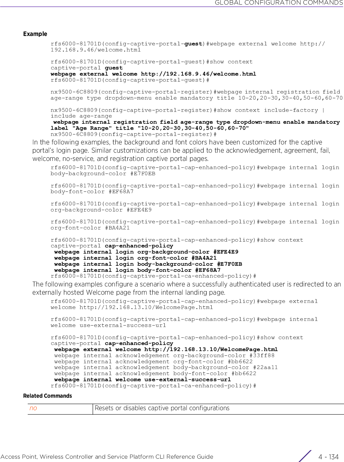 GLOBAL CONFIGURATION COMMANDSAccess Point, Wireless Controller and Service Platform CLI Reference Guide  4 - 134Examplerfs6000-81701D(config-captive-portal-guest)#webpage external welcome http://192.168.9.46/welcome.htmlrfs6000-81701D(config-captive-portal-guest)#show contextcaptive-portal guestwebpage external welcome http://192.168.9.46/welcome.htmlrfs6000-81701D(config-captive-portal-guest)#nx9500-6C8809(config-captive-portal-register)#webpage internal registration field age-range type dropdown-menu enable mandatory title 10-20,20-30,30-40,50-60,60-70nx9500-6C8809(config-captive-portal-register)#show context include-factory | include age-range webpage internal registration field age-range type dropdown-menu enable mandatory label &quot;Age Range&quot; title &quot;10-20,20-30,30-40,50-60,60-70&quot;nx9500-6C8809(config-captive-portal-register)#In the following examples, the background and font colors have been customized for the captive portal’s login page. Similar customizations can be applied to the acknowledgement, agreement, fail, welcome, no-service, and registration captive portal pages.rfs6000-81701D(config-captive-portal-cap-enhanced-policy)#webpage internal login body-background-color #E7F0EBrfs6000-81701D(config-captive-portal-cap-enhanced-policy)#webpage internal login body-font-color #EF68A7rfs6000-81701D(config-captive-portal-cap-enhanced-policy)#webpage internal login org-background-color #EFE4E9rfs6000-81701D(config-captive-portal-cap-enhanced-policy)#webpage internal login org-font-color #BA4A21rfs6000-81701D(config-captive-portal-cap-enhanced-policy)#show contextcaptive-portal cap-enhanced-policy webpage internal login org-background-color #EFE4E9 webpage internal login org-font-color #BA4A21 webpage internal login body-background-color #E7F0EB webpage internal login body-font-color #EF68A7rfs6000-81701D(config-captive-portal-ca-enhanced-policy)#The following examples configure a scenario where a successfully authenticated user is redirected to an externally hosted Welcome page from the internal landing page.rfs6000-81701D(config-captive-portal-cap-enhanced-policy)#webpage external welcome http://192.168.13.10/WelcomePage.htmlrfs6000-81701D(config-captive-portal-cap-enhanced-policy)#webpage internal welcome use-external-success-urlrfs6000-81701D(config-captive-portal-cap-enhanced-policy)#show contextcaptive-portal cap-enhanced-policy webpage external welcome http://192.168.13.10/WelcomePage.html webpage internal acknowledgement org-background-color #33ff88 webpage internal acknowledgement org-font-color #bb6622 webpage internal acknowledgement body-background-color #22aa11 webpage internal acknowledgement body-font-color #bb6622 webpage internal welcome use-external-success-urlrfs6000-81701D(config-captive-portal-ca-enhanced-policy)#Related Commandsno Resets or disables captive portal configurations