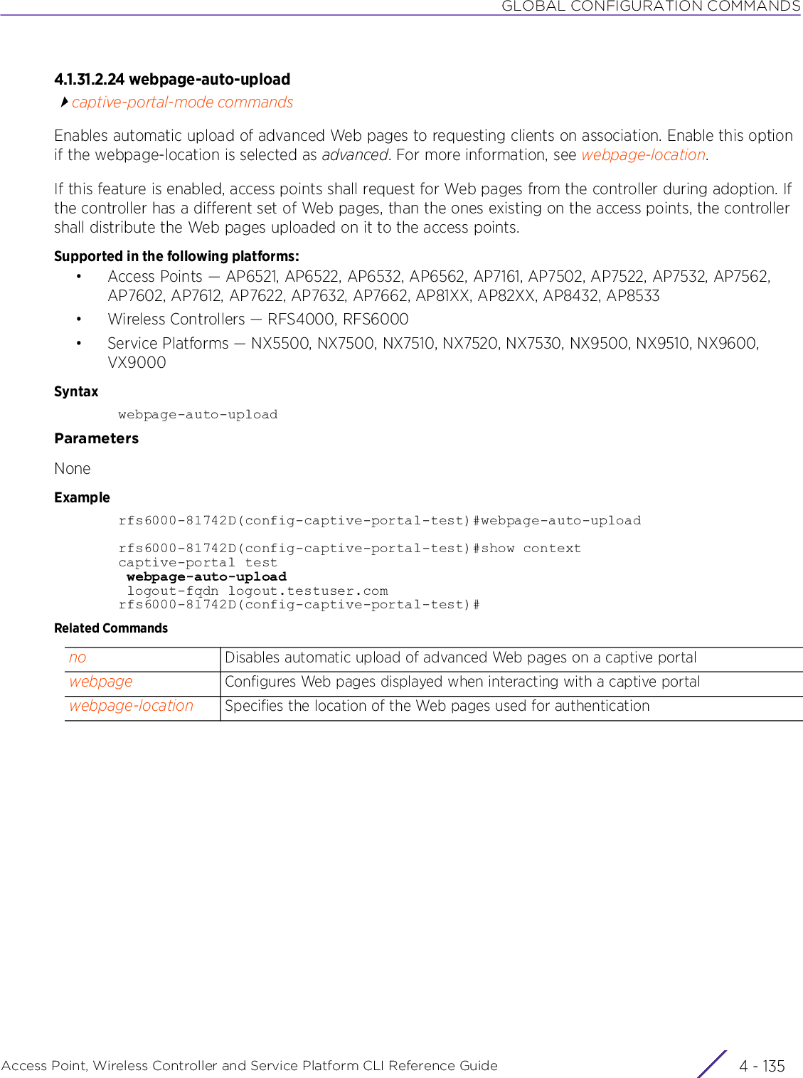 GLOBAL CONFIGURATION COMMANDSAccess Point, Wireless Controller and Service Platform CLI Reference Guide 4 - 1354.1.31.2.24 webpage-auto-uploadcaptive-portal-mode commandsEnables automatic upload of advanced Web pages to requesting clients on association. Enable this option if the webpage-location is selected as advanced. For more information, see webpage-location.If this feature is enabled, access points shall request for Web pages from the controller during adoption. If the controller has a different set of Web pages, than the ones existing on the access points, the controller shall distribute the Web pages uploaded on it to the access points.Supported in the following platforms:• Access Points — AP6521, AP6522, AP6532, AP6562, AP7161, AP7502, AP7522, AP7532, AP7562, AP7602, AP7612, AP7622, AP7632, AP7662, AP81XX, AP82XX, AP8432, AP8533• Wireless Controllers — RFS4000, RFS6000• Service Platforms — NX5500, NX7500, NX7510, NX7520, NX7530, NX9500, NX9510, NX9600, VX9000Syntaxwebpage-auto-uploadParametersNoneExamplerfs6000-81742D(config-captive-portal-test)#webpage-auto-uploadrfs6000-81742D(config-captive-portal-test)#show contextcaptive-portal test webpage-auto-upload logout-fqdn logout.testuser.comrfs6000-81742D(config-captive-portal-test)#Related Commandsno Disables automatic upload of advanced Web pages on a captive portalwebpage Configures Web pages displayed when interacting with a captive portalwebpage-location Specifies the location of the Web pages used for authentication