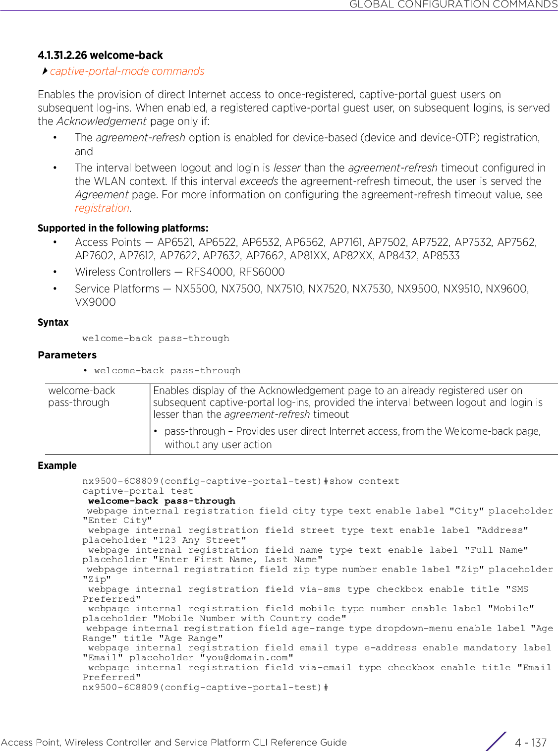 GLOBAL CONFIGURATION COMMANDSAccess Point, Wireless Controller and Service Platform CLI Reference Guide 4 - 1374.1.31.2.26 welcome-backcaptive-portal-mode commandsEnables the provision of direct Internet access to once-registered, captive-portal guest users on subsequent log-ins. When enabled, a registered captive-portal guest user, on subsequent logins, is served the Acknowledgement page only if:•The agreement-refresh option is enabled for device-based (device and device-OTP) registration, and• The interval between logout and login is lesser than the agreement-refresh timeout configured in the WLAN context. If this interval exceeds the agreement-refresh timeout, the user is served the Agreement page. For more information on configuring the agreement-refresh timeout value, see registration.Supported in the following platforms:• Access Points — AP6521, AP6522, AP6532, AP6562, AP7161, AP7502, AP7522, AP7532, AP7562, AP7602, AP7612, AP7622, AP7632, AP7662, AP81XX, AP82XX, AP8432, AP8533• Wireless Controllers — RFS4000, RFS6000• Service Platforms — NX5500, NX7500, NX7510, NX7520, NX7530, NX9500, NX9510, NX9600, VX9000Syntaxwelcome-back pass-throughParameters• welcome-back pass-throughExamplenx9500-6C8809(config-captive-portal-test)#show contextcaptive-portal test welcome-back pass-through webpage internal registration field city type text enable label &quot;City&quot; placeholder &quot;Enter City&quot; webpage internal registration field street type text enable label &quot;Address&quot; placeholder &quot;123 Any Street&quot; webpage internal registration field name type text enable label &quot;Full Name&quot; placeholder &quot;Enter First Name, Last Name&quot; webpage internal registration field zip type number enable label &quot;Zip&quot; placeholder &quot;Zip&quot; webpage internal registration field via-sms type checkbox enable title &quot;SMS Preferred&quot; webpage internal registration field mobile type number enable label &quot;Mobile&quot; placeholder &quot;Mobile Number with Country code&quot; webpage internal registration field age-range type dropdown-menu enable label &quot;Age Range&quot; title &quot;Age Range&quot; webpage internal registration field email type e-address enable mandatory label &quot;Email&quot; placeholder &quot;you@domain.com&quot; webpage internal registration field via-email type checkbox enable title &quot;Email Preferred&quot;nx9500-6C8809(config-captive-portal-test)#welcome-back pass-throughEnables display of the Acknowledgement page to an already registered user on subsequent captive-portal log-ins, provided the interval between logout and login is lesser than the agreement-refresh timeout• pass-through – Provides user direct Internet access, from the Welcome-back page, without any user action