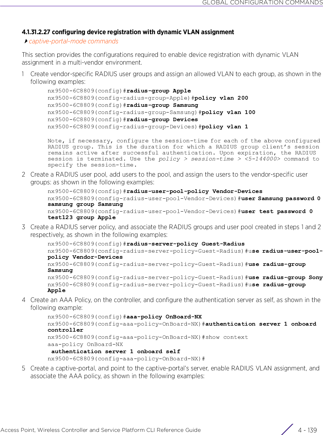 GLOBAL CONFIGURATION COMMANDSAccess Point, Wireless Controller and Service Platform CLI Reference Guide 4 - 1394.1.31.2.27 configuring device registration with dynamic VLAN assignmentcaptive-portal-mode commandsThis section provides the configurations required to enable device registration with dynamic VLAN assignment in a multi-vendor environment.1 Create vendor-specific RADIUS user groups and assign an allowed VLAN to each group, as shown in the following examples:nx9500-6C8809(config)#radius-group Applenx9500-6C8809(config-radius-group-Apple)#policy vlan 200nx9500-6C8809(config)#radius-group Samsungnx9500-6C8809(config-radius-group-Samsung)#policy vlan 100nx9500-6C8809(config)#radius-group Devicesnx9500-6C8809(config-radius-group-Devices)#policy vlan 1Note, if necessary, configure the session-time for each of the above configured RADIUS group. This is the duration for which a RADIUS group client’s session remains active after successful authentication. Upon expiration, the RADIUS session is terminated. Use the policy &gt; session-time &gt; &lt;5-144000&gt; command to specify the session-time.2 Create a RADIUS user pool, add users to the pool, and assign the users to the vendor-specific user groups: as shown in the following examples:nx9500-6C8809(config)#radius-user-pool-policy Vendor-Devicesnx9500-6C8809(config-radius-user-pool-Vendor-Devices)#user Samsung password 0 samsung group Samsungnx9500-6C8809(config-radius-user-pool-Vendor-Devices)#user test password 0 test123 group Apple3 Create a RADIUS server policy, and associate the RADIUS groups and user pool created in steps 1 and 2 respectively, as shown in the following examples:nx9500-6C8809(config)#radius-server-policy Guest-Radiusnx9500-6C8809(config-radius-server-policy-Guest-Radius)#use radius-user-pool-policy Vendor-Devicesnx9500-6C8809(config-radius-server-policy-Guest-Radius)#use radius-group Samsungnx9500-6C8809(config-radius-server-policy-Guest-Radius)#use radius-group Sonynx9500-6C8809(config-radius-server-policy-Guest-Radius)#use radius-group Apple4 Create an AAA Policy, on the controller, and configure the authentication server as self, as shown in the following example:nx9500-6C8809(config)#aaa-policy OnBoard-NXnx9500-6C8809(config-aaa-policy-OnBoard-NX)#authentication server 1 onboard controllernx9500-6C8809(config-aaa-policy-OnBoard-NX)#show contextaaa-policy OnBoard-NX authentication server 1 onboard selfnx9500-6C8809(config-aaa-policy-OnBoard-NX)#5 Create a captive-portal, and point to the captive-portal’s server, enable RADIUS VLAN assignment, and associate the AAA policy, as shown in the following examples: