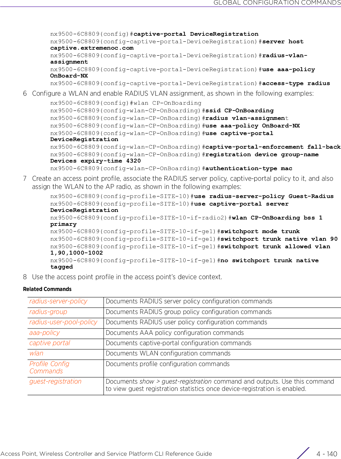 GLOBAL CONFIGURATION COMMANDSAccess Point, Wireless Controller and Service Platform CLI Reference Guide  4 - 140nx9500-6C8809(config)#captive-portal DeviceRegistrationnx9500-6C8809(config-captive-portal-DeviceRegistration)#server host captive.extremenoc.comnx9500-6C8809(config-captive-portal-DeviceRegistration)#radius-vlan-assignmentnx9500-6C8809(config-captive-portal-DeviceRegistration)#use aaa-policy OnBoard-NXnx9500-6C8809(config-captive-portal-DeviceRegistration)#access-type radius6 Configure a WLAN and enable RADIUS VLAN assignment, as shown in the following examples:nx9500-6C8809(config)#wlan CP-OnBoardingnx9500-6C8809(config-wlan-CP-OnBoarding)#ssid CP-OnBoardingnx9500-6C8809(config-wlan-CP-OnBoarding)#radius vlan-assignmentnx9500-6C8809(config-wlan-CP-OnBoarding)#use aaa-policy OnBoard-NXnx9500-6C8809(config-wlan-CP-OnBoarding)#use captive-portal DeviceRegistrationnx9500-6C8809(config-wlan-CP-OnBoarding)#captive-portal-enforcement fall-backnx9500-6C8809(config-wlan-CP-OnBoarding)#registration device group-name Devices expiry-time 4320nx9500-6C8809(config-wlan-CP-OnBoarding)#authentication-type mac7 Create an access point profile, associate the RADIUS server policy, captive-portal policy to it, and also assign the WLAN to the AP radio, as shown in the following examples:nx9500-6C8809(config-profile-SITE-10)#use radius-server-policy Guest-Radiusnx9500-6C8809(config-profile-SITE-10)#use captive-portal server DeviceRegistrationnx9500-6C8809(config-profile-SITE-10-if-radio2)#wlan CP-OnBoarding bss 1 primarynx9500-6C8809(config-profile-SITE-10-if-ge1)#switchport mode trunknx9500-6C8809(config-profile-SITE-10-if-ge1)#switchport trunk native vlan 90nx9500-6C8809(config-profile-SITE-10-if-ge1)#switchport trunk allowed vlan 1,90,1000-1002nx9500-6C8809(config-profile-SITE-10-if-ge1)#no switchport trunk native tagged8 Use the access point profile in the access point’s device context.Related Commandsradius-server-policy Documents RADIUS server policy configuration commandsradius-group Documents RADIUS group policy configuration commandsradius-user-pool-policy Documents RADIUS user policy configuration commandsaaa-policy Documents AAA policy configuration commandscaptive portal Documents captive-portal configuration commandswlan Documents WLAN configuration commandsProfile Config CommandsDocuments profile configuration commands guest-registration Documents show &gt; guest-registration command and outputs. Use this command to view guest registration statistics once device-registration is enabled.