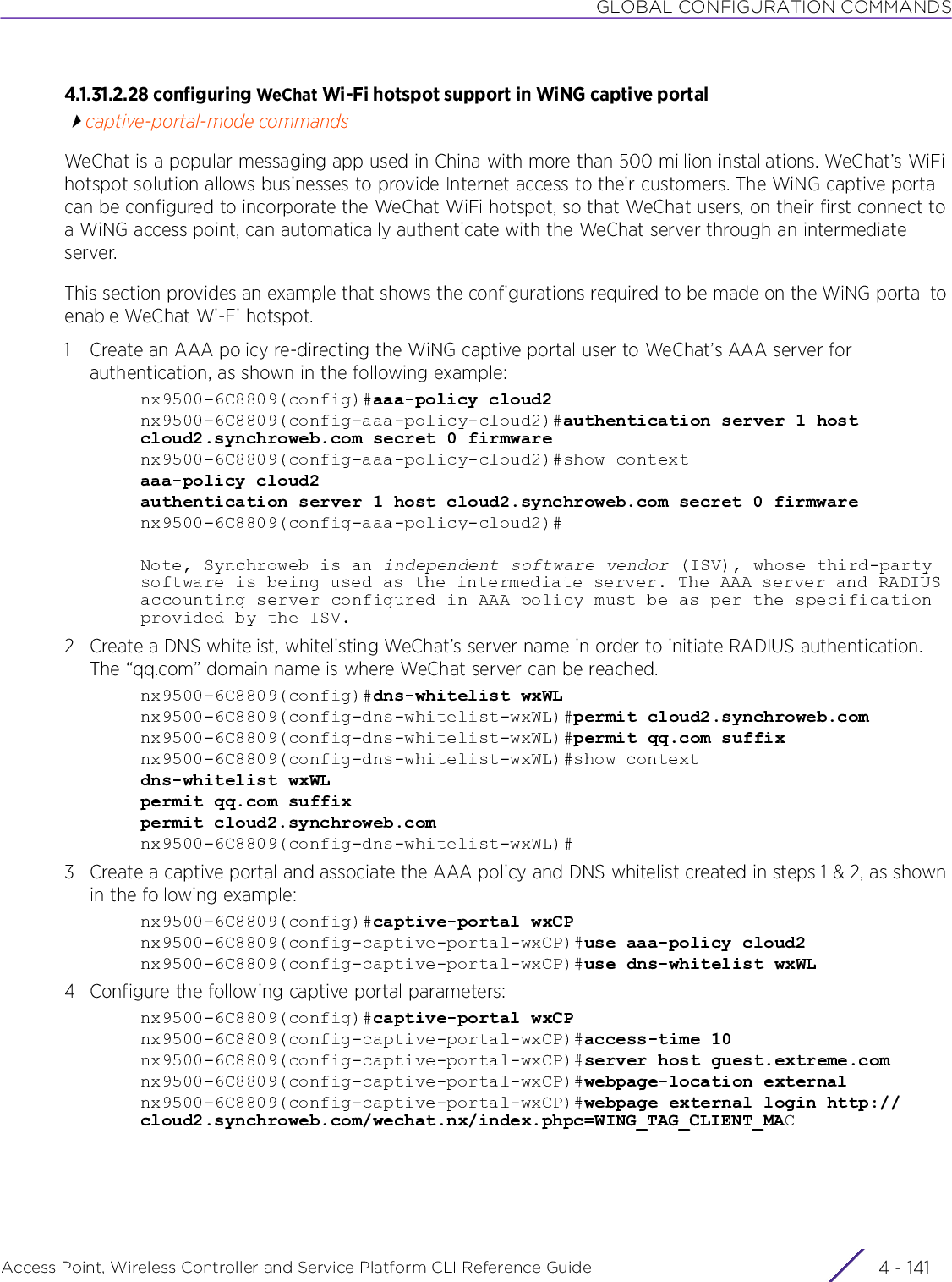 GLOBAL CONFIGURATION COMMANDSAccess Point, Wireless Controller and Service Platform CLI Reference Guide 4 - 1414.1.31.2.28 configuring WeChat Wi-Fi hotspot support in WiNG captive portalcaptive-portal-mode commandsWeChat is a popular messaging app used in China with more than 500 million installations. WeChat’s WiFi hotspot solution allows businesses to provide Internet access to their customers. The WiNG captive portal can be configured to incorporate the WeChat WiFi hotspot, so that WeChat users, on their first connect to a WiNG access point, can automatically authenticate with the WeChat server through an intermediate server.This section provides an example that shows the configurations required to be made on the WiNG portal to enable WeChat Wi-Fi hotspot.1 Create an AAA policy re-directing the WiNG captive portal user to WeChat’s AAA server for authentication, as shown in the following example:nx9500-6C8809(config)#aaa-policy cloud2nx9500-6C8809(config-aaa-policy-cloud2)#authentication server 1 host cloud2.synchroweb.com secret 0 firmwarenx9500-6C8809(config-aaa-policy-cloud2)#show contextaaa-policy cloud2authentication server 1 host cloud2.synchroweb.com secret 0 firmwarenx9500-6C8809(config-aaa-policy-cloud2)#Note, Synchroweb is an independent software vendor (ISV), whose third-party software is being used as the intermediate server. The AAA server and RADIUS accounting server configured in AAA policy must be as per the specification provided by the ISV.2 Create a DNS whitelist, whitelisting WeChat’s server name in order to initiate RADIUS authentication. The “qq.com” domain name is where WeChat server can be reached.nx9500-6C8809(config)#dns-whitelist wxWLnx9500-6C8809(config-dns-whitelist-wxWL)#permit cloud2.synchroweb.comnx9500-6C8809(config-dns-whitelist-wxWL)#permit qq.com suffixnx9500-6C8809(config-dns-whitelist-wxWL)#show contextdns-whitelist wxWLpermit qq.com suffixpermit cloud2.synchroweb.comnx9500-6C8809(config-dns-whitelist-wxWL)#3 Create a captive portal and associate the AAA policy and DNS whitelist created in steps 1 &amp; 2, as shown in the following example:nx9500-6C8809(config)#captive-portal wxCPnx9500-6C8809(config-captive-portal-wxCP)#use aaa-policy cloud2nx9500-6C8809(config-captive-portal-wxCP)#use dns-whitelist wxWL4 Configure the following captive portal parameters:nx9500-6C8809(config)#captive-portal wxCPnx9500-6C8809(config-captive-portal-wxCP)#access-time 10nx9500-6C8809(config-captive-portal-wxCP)#server host guest.extreme.comnx9500-6C8809(config-captive-portal-wxCP)#webpage-location externalnx9500-6C8809(config-captive-portal-wxCP)#webpage external login http://cloud2.synchroweb.com/wechat.nx/index.phpc=WING_TAG_CLIENT_MAC