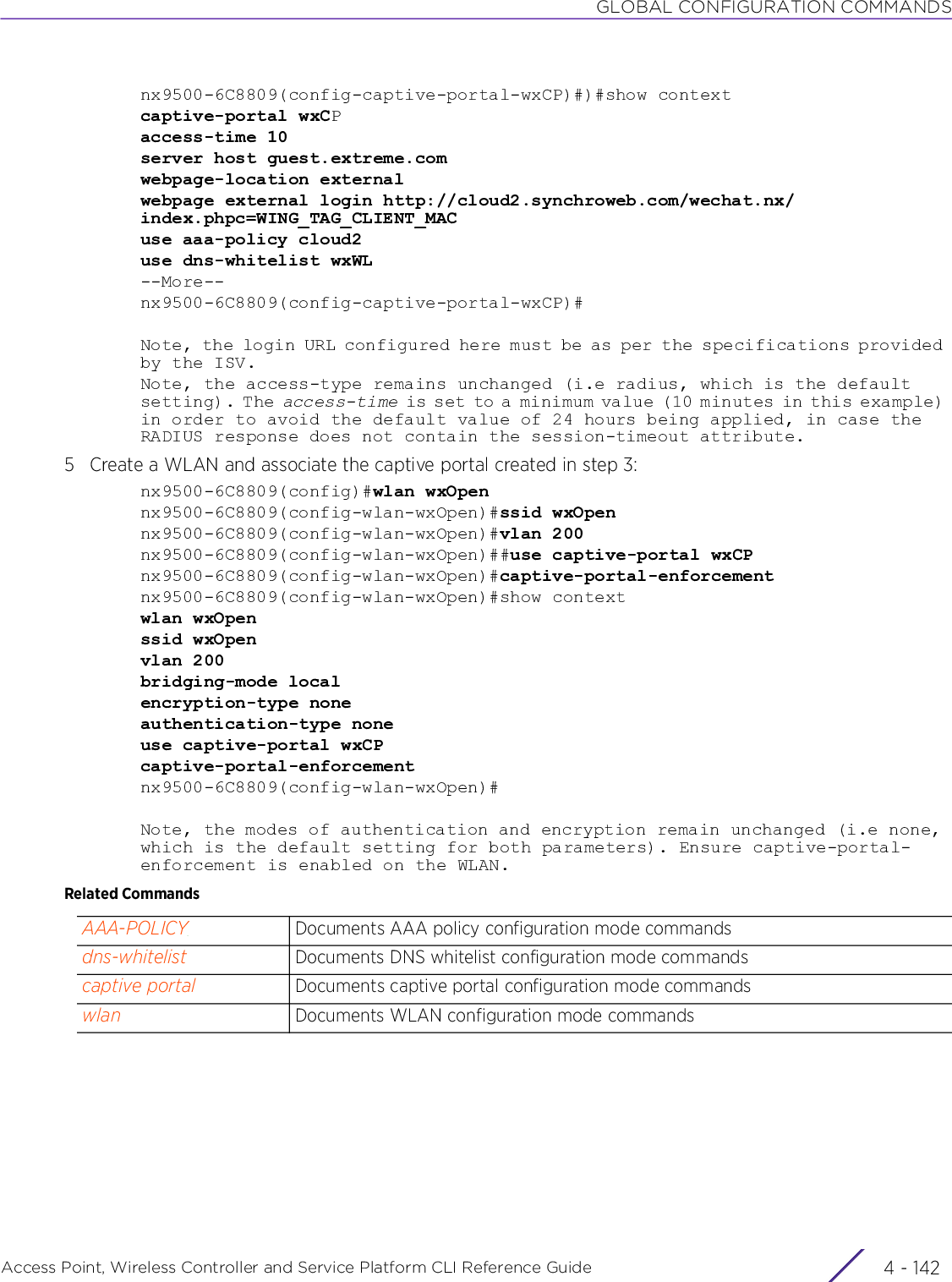 GLOBAL CONFIGURATION COMMANDSAccess Point, Wireless Controller and Service Platform CLI Reference Guide  4 - 142nx9500-6C8809(config-captive-portal-wxCP)#)#show contextcaptive-portal wxCPaccess-time 10server host guest.extreme.comwebpage-location externalwebpage external login http://cloud2.synchroweb.com/wechat.nx/index.phpc=WING_TAG_CLIENT_MACuse aaa-policy cloud2use dns-whitelist wxWL--More--nx9500-6C8809(config-captive-portal-wxCP)#Note, the login URL configured here must be as per the specifications provided by the ISV.Note, the access-type remains unchanged (i.e radius, which is the default setting). The access-time is set to a minimum value (10 minutes in this example) in order to avoid the default value of 24 hours being applied, in case the RADIUS response does not contain the session-timeout attribute.5 Create a WLAN and associate the captive portal created in step 3:nx9500-6C8809(config)#wlan wxOpennx9500-6C8809(config-wlan-wxOpen)#ssid wxOpennx9500-6C8809(config-wlan-wxOpen)#vlan 200nx9500-6C8809(config-wlan-wxOpen)##use captive-portal wxCPnx9500-6C8809(config-wlan-wxOpen)#captive-portal-enforcementnx9500-6C8809(config-wlan-wxOpen)#show contextwlan wxOpenssid wxOpenvlan 200bridging-mode localencryption-type noneauthentication-type noneuse captive-portal wxCPcaptive-portal-enforcementnx9500-6C8809(config-wlan-wxOpen)#Note, the modes of authentication and encryption remain unchanged (i.e none, which is the default setting for both parameters). Ensure captive-portal-enforcement is enabled on the WLAN.Related CommandsAAA-POLICY Documents AAA policy configuration mode commandsdns-whitelist Documents DNS whitelist configuration mode commandscaptive portal Documents captive portal configuration mode commandswlan Documents WLAN configuration mode commands