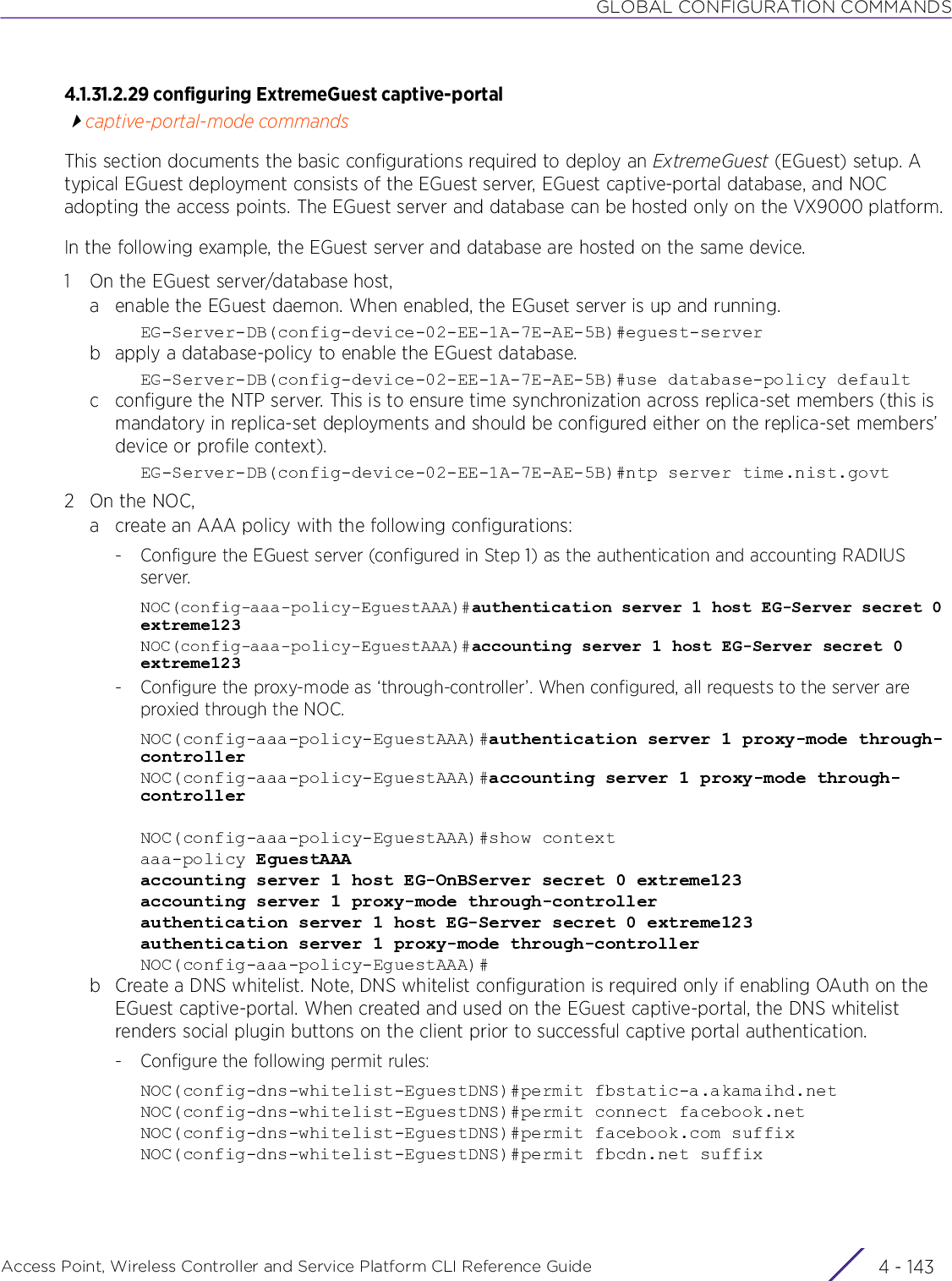 GLOBAL CONFIGURATION COMMANDSAccess Point, Wireless Controller and Service Platform CLI Reference Guide 4 - 1434.1.31.2.29 configuring ExtremeGuest captive-portalcaptive-portal-mode commandsThis section documents the basic configurations required to deploy an ExtremeGuest (EGuest) setup. A typical EGuest deployment consists of the EGuest server, EGuest captive-portal database, and NOC adopting the access points. The EGuest server and database can be hosted only on the VX9000 platform.In the following example, the EGuest server and database are hosted on the same device.1 On the EGuest server/database host,a enable the EGuest daemon. When enabled, the EGuset server is up and running.EG-Server-DB(config-device-02-EE-1A-7E-AE-5B)#eguest-serverb apply a database-policy to enable the EGuest database.EG-Server-DB(config-device-02-EE-1A-7E-AE-5B)#use database-policy defaultc configure the NTP server. This is to ensure time synchronization across replica-set members (this is mandatory in replica-set deployments and should be configured either on the replica-set members’ device or profile context).EG-Server-DB(config-device-02-EE-1A-7E-AE-5B)#ntp server time.nist.govt2On the NOC,a create an AAA policy with the following configurations:- Configure the EGuest server (configured in Step 1) as the authentication and accounting RADIUS server.NOC(config-aaa-policy-EguestAAA)#authentication server 1 host EG-Server secret 0 extreme123NOC(config-aaa-policy-EguestAAA)#accounting server 1 host EG-Server secret 0 extreme123- Configure the proxy-mode as ‘through-controller’. When configured, all requests to the server are proxied through the NOC.NOC(config-aaa-policy-EguestAAA)#authentication server 1 proxy-mode through-controllerNOC(config-aaa-policy-EguestAAA)#accounting server 1 proxy-mode through-controllerNOC(config-aaa-policy-EguestAAA)#show contextaaa-policy EguestAAAaccounting server 1 host EG-OnBServer secret 0 extreme123accounting server 1 proxy-mode through-controllerauthentication server 1 host EG-Server secret 0 extreme123authentication server 1 proxy-mode through-controllerNOC(config-aaa-policy-EguestAAA)#b Create a DNS whitelist. Note, DNS whitelist configuration is required only if enabling OAuth on the EGuest captive-portal. When created and used on the EGuest captive-portal, the DNS whitelist renders social plugin buttons on the client prior to successful captive portal authentication.- Configure the following permit rules:NOC(config-dns-whitelist-EguestDNS)#permit fbstatic-a.akamaihd.netNOC(config-dns-whitelist-EguestDNS)#permit connect facebook.netNOC(config-dns-whitelist-EguestDNS)#permit facebook.com suffixNOC(config-dns-whitelist-EguestDNS)#permit fbcdn.net suffix