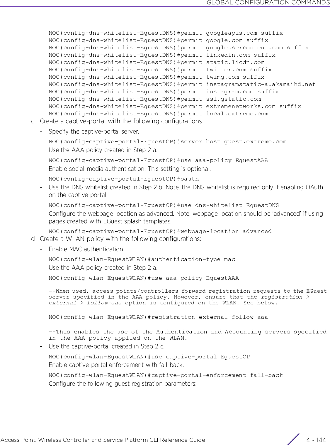 GLOBAL CONFIGURATION COMMANDSAccess Point, Wireless Controller and Service Platform CLI Reference Guide  4 - 144NOC(config-dns-whitelist-EguestDNS)#permit googleapis.com suffixNOC(config-dns-whitelist-EguestDNS)#permit google.com suffixNOC(config-dns-whitelist-EguestDNS)#permit googleusercontent.com suffixNOC(config-dns-whitelist-EguestDNS)#permit linkedin.com suffixNOC(config-dns-whitelist-EguestDNS)#permit static.licdn.comNOC(config-dns-whitelist-EguestDNS)#permit twitter.com suffixNOC(config-dns-whitelist-EguestDNS)#permit twimg.com suffixNOC(config-dns-whitelist-EguestDNS)#permit instagramstatic-a.akamaihd.netNOC(config-dns-whitelist-EguestDNS)#permit instagram.com suffixNOC(config-dns-whitelist-EguestDNS)#permit ssl.gstatic.comNOC(config-dns-whitelist-EguestDNS)#permit extremenetworks.com suffixNOC(config-dns-whitelist-EguestDNS)#permit local.extreme.comc Create a captive-portal with the following configurations:- Specify the captive-portal server.NOC(config-captive-portal-EguestCP)#server host guest.extreme.com- Use the AAA policy created in Step 2 a.NOC(config-captive-portal-EguestCP)#use aaa-policy EguestAAA- Enable social-media authentication. This setting is optional.NOC(config-captive-portal-EguestCP)#oauth- Use the DNS whitelist created in Step 2 b. Note, the DNS whitelist is required only if enabling OAuth on the captive-portal.NOC(config-captive-portal-EguestCP)#use dns-whitelist EguestDNS- Configure the webpage-location as advanced. Note, webpage-location should be ‘advanced’ if using pages created with EGuest splash templates.NOC(config-captive-portal-EguestCP)#webpage-location advancedd Create a WLAN policy with the following configurations:- Enable MAC authentication.NOC(config-wlan-EguestWLAN)#authentication-type mac- Use the AAA policy created in Step 2 a.NOC(config-wlan-EguestWLAN)#use aaa-policy EguestAAA--When used, access points/controllers forward registration requests to the EGuest server specified in the AAA policy. However, ensure that the registration &gt; external &gt; follow-aaa option is configured on the WLAN. See below.NOC(config-wlan-EguestWLAN)#registration external follow-aaa--This enables the use of the Authentication and Accounting servers specified in the AAA policy applied on the WLAN.- Use the captive-portal created in Step 2 c.NOC(config-wlan-EguestWLAN)#use captive-portal EguestCP- Enable captive-portal enforcement with fall-back.NOC(config-wlan-EguestWLAN)#captive-portal-enforcement fall-back- Configure the following guest registration parameters: