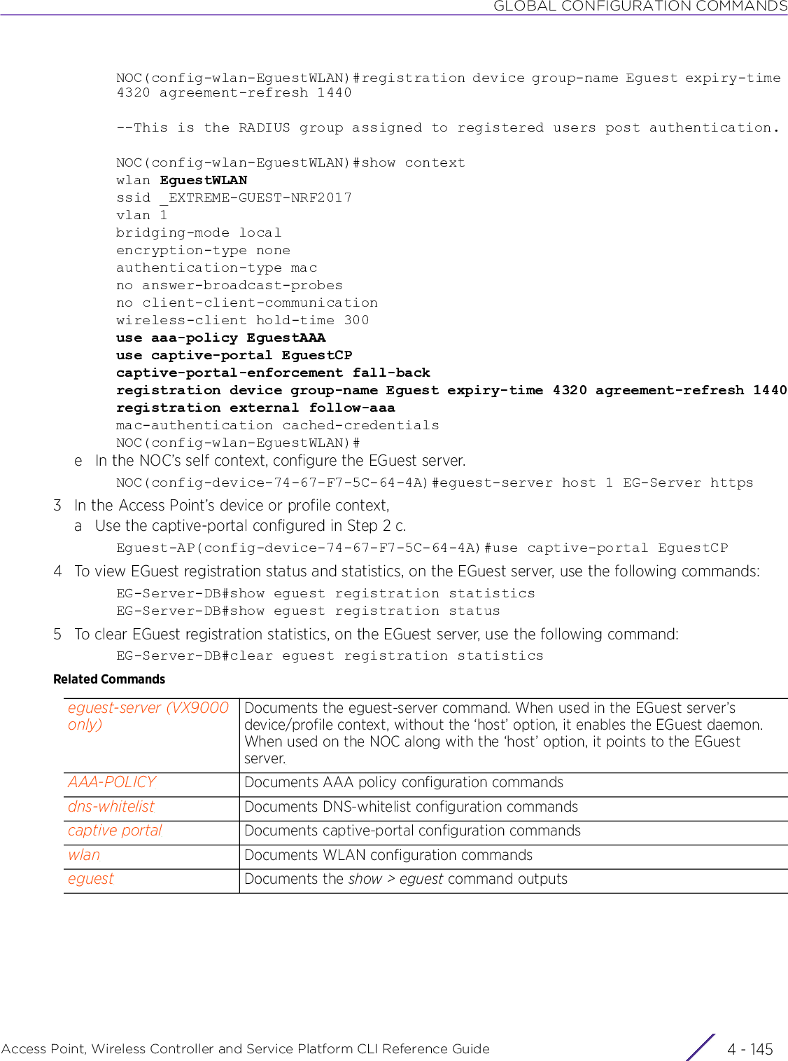 GLOBAL CONFIGURATION COMMANDSAccess Point, Wireless Controller and Service Platform CLI Reference Guide 4 - 145NOC(config-wlan-EguestWLAN)#registration device group-name Eguest expiry-time 4320 agreement-refresh 1440--This is the RADIUS group assigned to registered users post authentication.NOC(config-wlan-EguestWLAN)#show contextwlan EguestWLANssid _EXTREME-GUEST-NRF2017vlan 1bridging-mode localencryption-type noneauthentication-type macno answer-broadcast-probesno client-client-communicationwireless-client hold-time 300use aaa-policy EguestAAAuse captive-portal EguestCPcaptive-portal-enforcement fall-backregistration device group-name Eguest expiry-time 4320 agreement-refresh 1440registration external follow-aaamac-authentication cached-credentialsNOC(config-wlan-EguestWLAN)#e In the NOC’s self context, configure the EGuest server.NOC(config-device-74-67-F7-5C-64-4A)#eguest-server host 1 EG-Server https3 In the Access Point’s device or profile context,a Use the captive-portal configured in Step 2 c.Eguest-AP(config-device-74-67-F7-5C-64-4A)#use captive-portal EguestCP4 To view EGuest registration status and statistics, on the EGuest server, use the following commands:EG-Server-DB#show eguest registration statisticsEG-Server-DB#show eguest registration status5 To clear EGuest registration statistics, on the EGuest server, use the following command:EG-Server-DB#clear eguest registration statisticsRelated Commandseguest-server (VX9000 only)Documents the eguest-server command. When used in the EGuest server’s device/profile context, without the ‘host’ option, it enables the EGuest daemon. When used on the NOC along with the ‘host’ option, it points to the EGuest server.AAA-POLICY Documents AAA policy configuration commandsdns-whitelist Documents DNS-whitelist configuration commandscaptive portal Documents captive-portal configuration commandswlan Documents WLAN configuration commandseguest Documents the show &gt; eguest command outputs