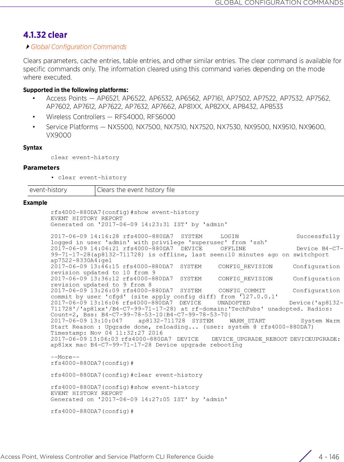 GLOBAL CONFIGURATION COMMANDSAccess Point, Wireless Controller and Service Platform CLI Reference Guide  4 - 1464.1.32 clearGlobal Configuration CommandsClears parameters, cache entries, table entries, and other similar entries. The clear command is available for specific commands only. The information cleared using this command varies depending on the mode where executed.Supported in the following platforms:• Access Points — AP6521, AP6522, AP6532, AP6562, AP7161, AP7502, AP7522, AP7532, AP7562, AP7602, AP7612, AP7622, AP7632, AP7662, AP81XX, AP82XX, AP8432, AP8533• Wireless Controllers — RFS4000, RFS6000• Service Platforms — NX5500, NX7500, NX7510, NX7520, NX7530, NX9500, NX9510, NX9600, VX9000Syntaxclear event-historyParameters• clear event-historyExamplerfs4000-880DA7(config)#show event-historyEVENT HISTORY REPORTGenerated on &apos;2017-06-09 14:23:31 IST&apos; by &apos;admin&apos;2017-06-09 14:16:28 rfs4000-880DA7  SYSTEM     LOGIN                Successfully logged in user &apos;admin&apos; with privilege &apos;superuser&apos; from &apos;ssh&apos;2017-06-09 14:06:21 rfs4000-880DA7  DEVICE     OFFLINE              Device B4-C7-99-71-17-28(ap8132-711728) is offline, last seen:10 minutes ago on switchport ap7522-8330A4:ge12017-06-09 13:46:15 rfs4000-880DA7  SYSTEM     CONFIG_REVISION      Configuration revision updated to 10 from 92017-06-09 13:36:12 rfs4000-880DA7  SYSTEM     CONFIG_REVISION      Configuration revision updated to 9 from 82017-06-09 13:26:09 rfs4000-880DA7  SYSTEM     CONFIG_COMMIT        Configuration commit by user &apos;cfgd&apos; (site apply config diff) from &apos;127.0.0.1&apos;2017-06-09 13:16:06 rfs4000-880DA7  DEVICE     UNADOPTED            Device(&apos;ap8132-711728&apos;/&apos;ap81xx&apos;/B4-C7-99-71-17-28) at rf-domain:&apos;TechPubs&apos; unadopted. Radios: Count=2, Bss: B4-C7-99-78-53-10|B4-C7-99-78-53-70|2017-06-09 13:10:047     ap8132-711728  SYSTEM     WARM_START           System Warm Start Reason : Upgrade done, reloading... (user: system @ rfs4000-880DA7) Timestamp: Nov 04 11:32:27 20162017-06-09 13:06:03 rfs4000-880DA7  DEVICE     DEVICE_UPGRADE_REBOOT DEVICEUPGRADE: ap81xx mac B4-C7-99-71-17-28 Device upgrade rebooting--More--rfs4000-880DA7(config)#rfs4000-880DA7(config)#clear event-historyrfs4000-880DA7(config)#show event-historyEVENT HISTORY REPORTGenerated on &apos;2017-06-09 14:27:05 IST&apos; by &apos;admin&apos;rfs4000-880DA7(config)#event-history Clears the event history file