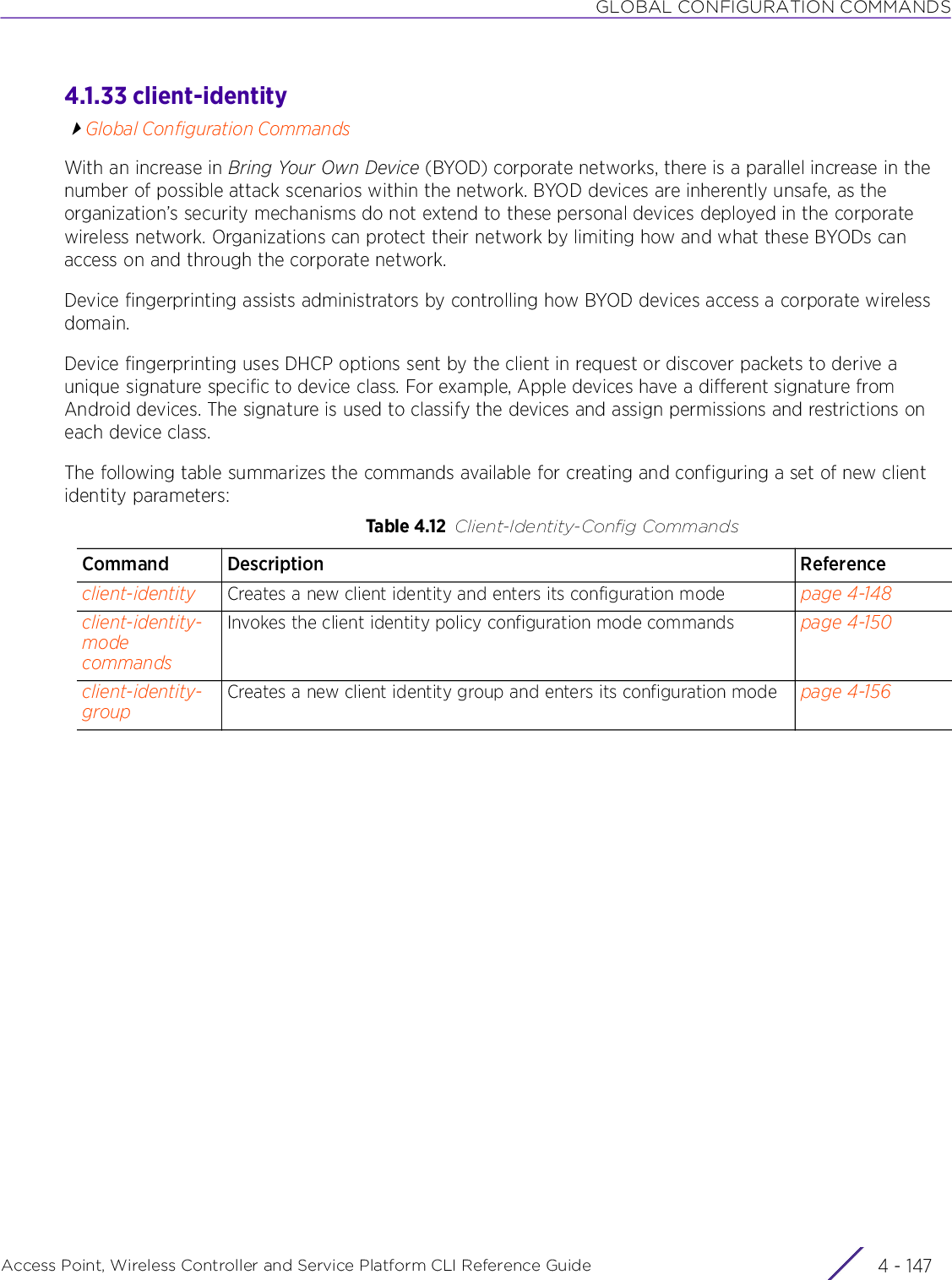 GLOBAL CONFIGURATION COMMANDSAccess Point, Wireless Controller and Service Platform CLI Reference Guide 4 - 1474.1.33 client-identityGlobal Configuration CommandsWith an increase in Bring Your Own Device (BYOD) corporate networks, there is a parallel increase in the number of possible attack scenarios within the network. BYOD devices are inherently unsafe, as the organization’s security mechanisms do not extend to these personal devices deployed in the corporate wireless network. Organizations can protect their network by limiting how and what these BYODs can access on and through the corporate network.Device fingerprinting assists administrators by controlling how BYOD devices access a corporate wireless domain.Device fingerprinting uses DHCP options sent by the client in request or discover packets to derive a unique signature specific to device class. For example, Apple devices have a different signature from Android devices. The signature is used to classify the devices and assign permissions and restrictions on each device class.The following table summarizes the commands available for creating and configuring a set of new client identity parameters:Table 4.12 Client-Identity-Config CommandsCommand Description Referenceclient-identity Creates a new client identity and enters its configuration mode page 4-148client-identity-mode commandsInvokes the client identity policy configuration mode commands page 4-150client-identity-groupCreates a new client identity group and enters its configuration mode page 4-156