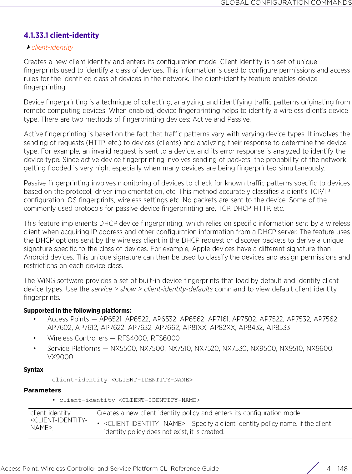GLOBAL CONFIGURATION COMMANDSAccess Point, Wireless Controller and Service Platform CLI Reference Guide  4 - 1484.1.33.1 client-identityclient-identityCreates a new client identity and enters its configuration mode. Client identity is a set of unique fingerprints used to identify a class of devices. This information is used to configure permissions and access rules for the identified class of devices in the network. The client-identity feature enables device fingerprinting.Device fingerprinting is a technique of collecting, analyzing, and identifying traffic patterns originating from remote computing devices. When enabled, device fingerprinting helps to identify a wireless client’s device type. There are two methods of fingerprinting devices: Active and Passive.Active fingerprinting is based on the fact that traffic patterns vary with varying device types. It involves the sending of requests (HTTP, etc.) to devices (clients) and analyzing their response to determine the device type. For example, an invalid request is sent to a device, and its error response is analyzed to identify the device type. Since active device fingerprinting involves sending of packets, the probability of the network getting flooded is very high, especially when many devices are being fingerprinted simultaneously.Passive fingerprinting involves monitoring of devices to check for known traffic patterns specific to devices based on the protocol, driver implementation, etc. This method accurately classifies a client’s TCP/IP configuration, OS fingerprints, wireless settings etc. No packets are sent to the device. Some of the commonly used protocols for passive device fingerprinting are, TCP, DHCP, HTTP, etc.This feature implements DHCP device fingerprinting, which relies on specific information sent by a wireless client when acquiring IP address and other configuration information from a DHCP server. The feature uses the DHCP options sent by the wireless client in the DHCP request or discover packets to derive a unique signature specific to the class of devices. For example, Apple devices have a different signature than Android devices. This unique signature can then be used to classify the devices and assign permissions and restrictions on each device class.The WiNG software provides a set of built-in device fingerprints that load by default and identify client device types. Use the service &gt; show &gt; client-identity-defaults command to view default client identity fingerprints.Supported in the following platforms:• Access Points — AP6521, AP6522, AP6532, AP6562, AP7161, AP7502, AP7522, AP7532, AP7562, AP7602, AP7612, AP7622, AP7632, AP7662, AP81XX, AP82XX, AP8432, AP8533• Wireless Controllers — RFS4000, RFS6000• Service Platforms — NX5500, NX7500, NX7510, NX7520, NX7530, NX9500, NX9510, NX9600, VX9000Syntaxclient-identity &lt;CLIENT-IDENTITY-NAME&gt;Parameters• client-identity &lt;CLIENT-IDENTITY-NAME&gt;client-identity &lt;CLIENT-IDENTITY-NAME&gt;Creates a new client identity policy and enters its configuration mode• &lt;CLIENT-IDENTITY--NAME&gt; – Specify a client identity policy name. If the client identity policy does not exist, it is created. 