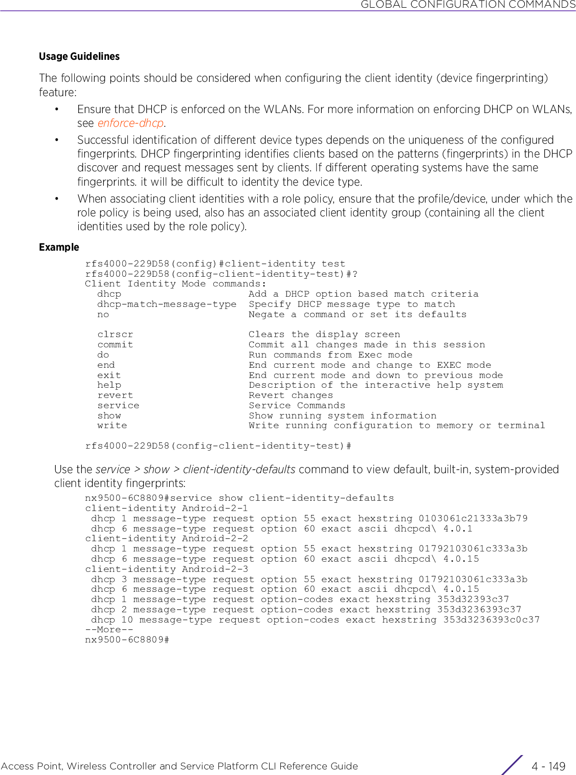 GLOBAL CONFIGURATION COMMANDSAccess Point, Wireless Controller and Service Platform CLI Reference Guide 4 - 149Usage GuidelinesThe following points should be considered when configuring the client identity (device fingerprinting) feature:• Ensure that DHCP is enforced on the WLANs. For more information on enforcing DHCP on WLANs, see enforce-dhcp.• Successful identification of different device types depends on the uniqueness of the configured fingerprints. DHCP fingerprinting identifies clients based on the patterns (fingerprints) in the DHCP discover and request messages sent by clients. If different operating systems have the same fingerprints. it will be difficult to identity the device type.• When associating client identities with a role policy, ensure that the profile/device, under which the role policy is being used, also has an associated client identity group (containing all the client identities used by the role policy).Examplerfs4000-229D58(config)#client-identity testrfs4000-229D58(config-client-identity-test)#?Client Identity Mode commands:  dhcp                     Add a DHCP option based match criteria  dhcp-match-message-type  Specify DHCP message type to match  no                       Negate a command or set its defaults  clrscr                   Clears the display screen  commit                   Commit all changes made in this session  do                       Run commands from Exec mode  end                      End current mode and change to EXEC mode  exit                     End current mode and down to previous mode  help                     Description of the interactive help system  revert                   Revert changes  service                  Service Commands  show                     Show running system information  write                    Write running configuration to memory or terminalrfs4000-229D58(config-client-identity-test)#Use the service &gt; show &gt; client-identity-defaults command to view default, built-in, system-provided client identity fingerprints:nx9500-6C8809#service show client-identity-defaultsclient-identity Android-2-1 dhcp 1 message-type request option 55 exact hexstring 0103061c21333a3b79 dhcp 6 message-type request option 60 exact ascii dhcpcd\ 4.0.1client-identity Android-2-2 dhcp 1 message-type request option 55 exact hexstring 01792103061c333a3b dhcp 6 message-type request option 60 exact ascii dhcpcd\ 4.0.15client-identity Android-2-3 dhcp 3 message-type request option 55 exact hexstring 01792103061c333a3b dhcp 6 message-type request option 60 exact ascii dhcpcd\ 4.0.15 dhcp 1 message-type request option-codes exact hexstring 353d32393c37 dhcp 2 message-type request option-codes exact hexstring 353d3236393c37 dhcp 10 message-type request option-codes exact hexstring 353d3236393c0c37--More--nx9500-6C8809#